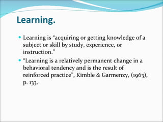 Learning.  Learning is “acquiring or getting knowledge of a subject or skill by study, experience, or instruction.” “ Learning is a relatively permanent change in a behavioral tendency and is the result of reinforced practice”, Kimble & Garmenzy, (1963), p. 133. 