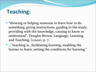 Teaching: “ showing or helping someone to learn how to do something, giving instructions, guiding in the study, providing with the knowledge, causing to know or understand”, Douglas Brown, Language, Learning, and Teaching, (2,000), p. 7. ...”teaching is...facilitating learning, enabling the learner to learn, setting the conditions for learning.”  