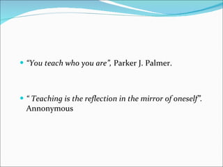 “ You teach who you are”,  Parker J. Palmer. “  Teaching is the reflection in the mirror of oneself” .  Annonymous  