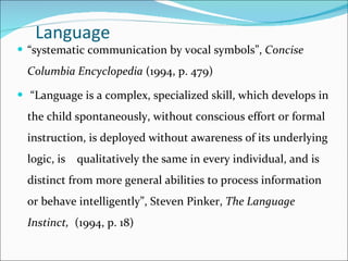 Language  “ systematic communication by vocal symbols”,  Concise Columbia Encyclopedia  (1994, p. 479) “ Language is a complex, specialized skill, which develops in the child spontaneously, without conscious effort   or formal instruction, is deployed without awareness of its underlying logic, is  qualitatively the same in every individual, and is distinct from more general abilities to process information or behave intelligently”, Steven Pinker,  The Language Instinct,   (1994, p. 18) 