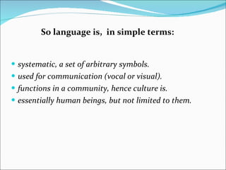 systematic, a set of arbitrary symbols. used for communication (vocal or visual). functions in a community, hence culture is.  essentially human beings, but not limited to them. So language is,  in simple terms:  