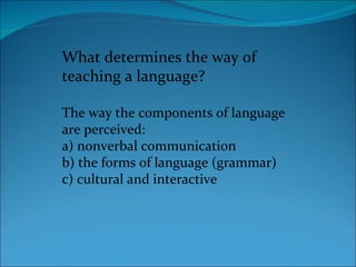 What determines the way of teaching a language? The way the components of language are perceived: a) nonverbal communication b) the forms of language (grammar) c) cultural and interactive 
