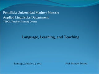 Pontificia Universidad Madre y Maestra Applied Linguistics Department TESOL Teacher Training Course Language, Learning, and Teaching Santiago, January 24, 2012  Prof. Manuel Peralta 