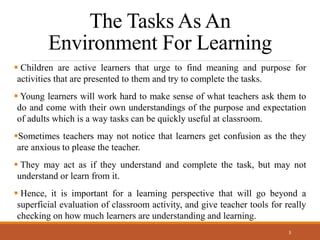 The Tasks As An
Environment For Learning
 Children are active learners that urge to find meaning and purpose for
activities that are presented to them and try to complete the tasks.
 Young learners will work hard to make sense of what teachers ask them to
do and come with their own understandings of the purpose and expectation
of adults which is a way tasks can be quickly useful at classroom.
Sometimes teachers may not notice that learners get confusion as the they
are anxious to please the teacher.
 They may act as if they understand and complete the task, but may not
understand or learn from it.
 Hence, it is important for a learning perspective that will go beyond a
superficial evaluation of classroom activity, and give teacher tools for really
checking on how much learners are understanding and learning.
3
 