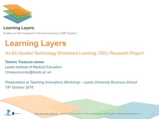 http://Learning-Layers-euhttp://Learning-Layers-eu
Learning Layers
Scaling up Technologies for Informal Learning in SME Clusters
Tamsin Treasure-Jones
Leeds Institute of Medical Education
t.treasure-jones@leeds.ac.uk
Presentation at Teaching Innovations Workshop – Leeds University Business School
19th October 2016
Learning Layers
An EU-funded Technology Enhanced Learning (TEL) Research Project
1
 