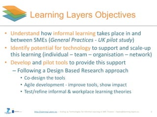 http://Learning-Layers-eu
Learning Layers Objectives
• Understand how informal learning takes place in and
between SMEs (General Practices - UK pilot study)
• Identify potential for technology to support and scale-up
this learning (individual – team – organisation – network)
• Develop and pilot tools to provide this support
– Following a Design Based Research approach
• Co-design the tools
• Agile development - improve tools, show impact
• Test/refine informal & workplace learning theories
2
 