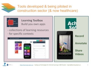http://Learning-Layers-eu – Scaling up Technologies for Informal Learning in SME Clusters – layers@learning-layers.eu
Tools developed & being piloted in
construction sector (& now healthcare)
8
Record
Annotate
Share
Videos
Learning Toolbox
Build you own apps
- collections of learning resources
- for specific contexts
 