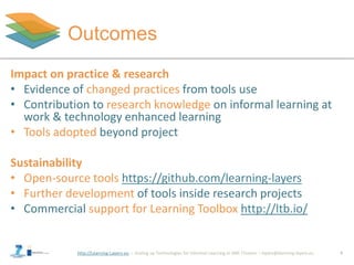 http://Learning-Layers-eu
Outcomes
Impact on practice & research
• Evidence of changed practices from tools use
• Contribution to research knowledge on informal learning at
work & technology enhanced learning
• Tools adopted beyond project
Sustainability
• Open-source tools https://github.com/learning-layers
• Further development of tools inside research projects
• Commercial support for Learning Toolbox http://ltb.io/
9
 