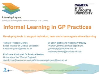 http://Learning-Layers-euhttp://Learning-Layers-eu
Learning Layers
Scaling up Technologies for Informal Learning in SME Clusters
Informal Learning in GP Practices
1
Tamsin Treasure-Jones Dr John Bibby and Rosemary Dewey
Leeds Institute of Medical Education WSYB Commissioning Support Unit
t.treasure-jones@leeds.ac.uk john.bibby@bradford.nhs.uk
rosemary.dewey@wsybcsu.nhs.uk
Prof John Cook and Dr Patricia Santos
University of the West of England
John2.cook@uwe.ac.uk and patricia.santosrodriguez@uwe.ac.uk
Developing tools to support individual, team and cross-organisational learning
 