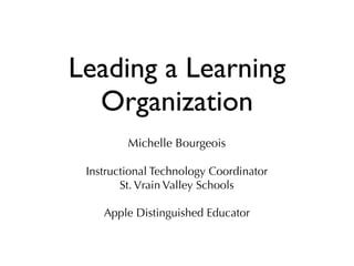 Leading a Learning
Organization
Michelle Bourgeois
Instructional Technology Coordinator
St. Vrain Valley Schools
Apple Distinguished Educator
 