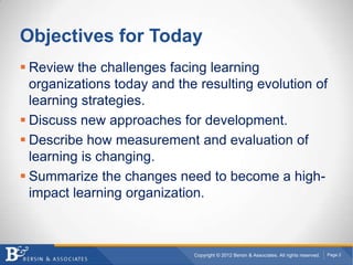 Objectives for Today
 Review the challenges facing learning
  organizations today and the resulting evolution of
  learning strategies.
 Discuss new approaches for development.
 Describe how measurement and evaluation of
  learning is changing.
 Summarize the changes need to become a high-
  impact learning organization.



                             Copyright © 2012 Bersin & Associates. All rights reserved.   Page 2
 