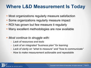 Where L&D Measurement Is Today
   Most organizations regularly measure satisfaction
   Some organizations regularly measure impact
   ROI has grown but few measure it regularly
   Many excellent methodologies are now available

 Most continue to struggle with:
     • Lack of resources and tools
     • Lack of an integrated “business plan” for learning
     • Lack of clarity on “what to measure” and “how to communicate”
     • How to make measurement actionable and repeatable




                                        Copyright © 2012 Bersin & Associates. All rights reserved.   Page 25
 