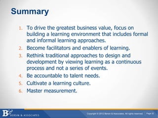 Summary
 1. To drive the greatest business value, focus on
      building a learning environment that includes formal
      and informal learning approaches.
 2.   Become facilitators and enablers of learning.
 3.   Rethink traditional approaches to design and
      development by viewing learning as a continuous
      process and not a series of events.
 4.   Be accountable to talent needs.
 5.   Cultivate a learning culture.
 6.   Master measurement.



                               Copyright © 2012 Bersin & Associates. All rights reserved.   Page 32
 