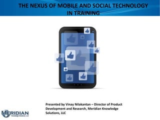 THE NEXUS OF MOBILE AND SOCIAL TECHNOLOGY
               IN TRAINING




        Presented by Vinay Nilakantan – Director of Product
        Development and Research, Meridian Knowledge
        Solutions, LLC
 