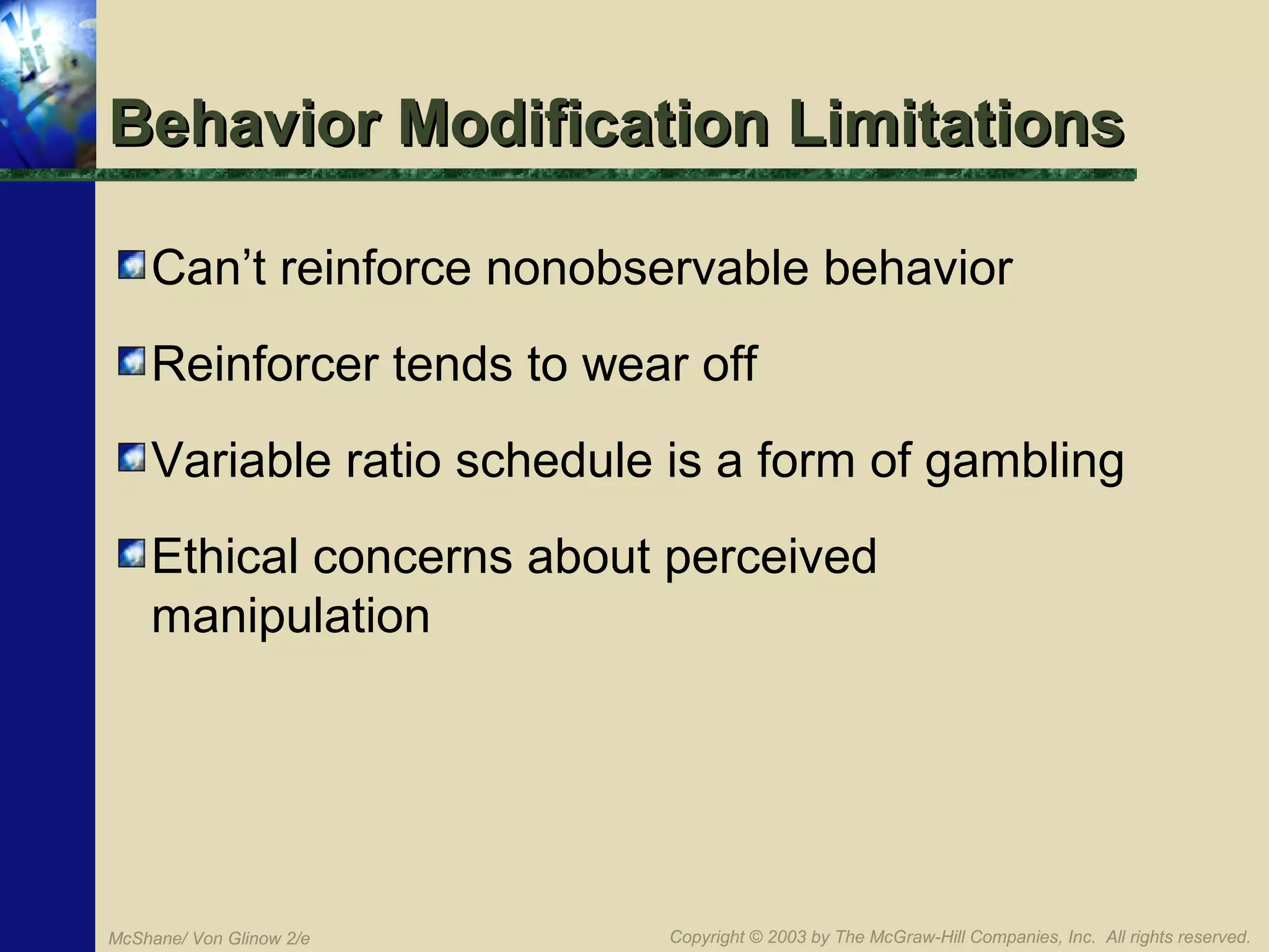 Behavior Modification Limitations
Can’t reinforce nonobservable behavior
Reinforcer tends to wear off
Variable ratio schedule is a form of gambling
Ethical concerns about perceived
manipulation

McShane/ Von Glinow 2/e

Copyright © 2003 by The McGraw-Hill Companies, Inc. All rights reserved.

 