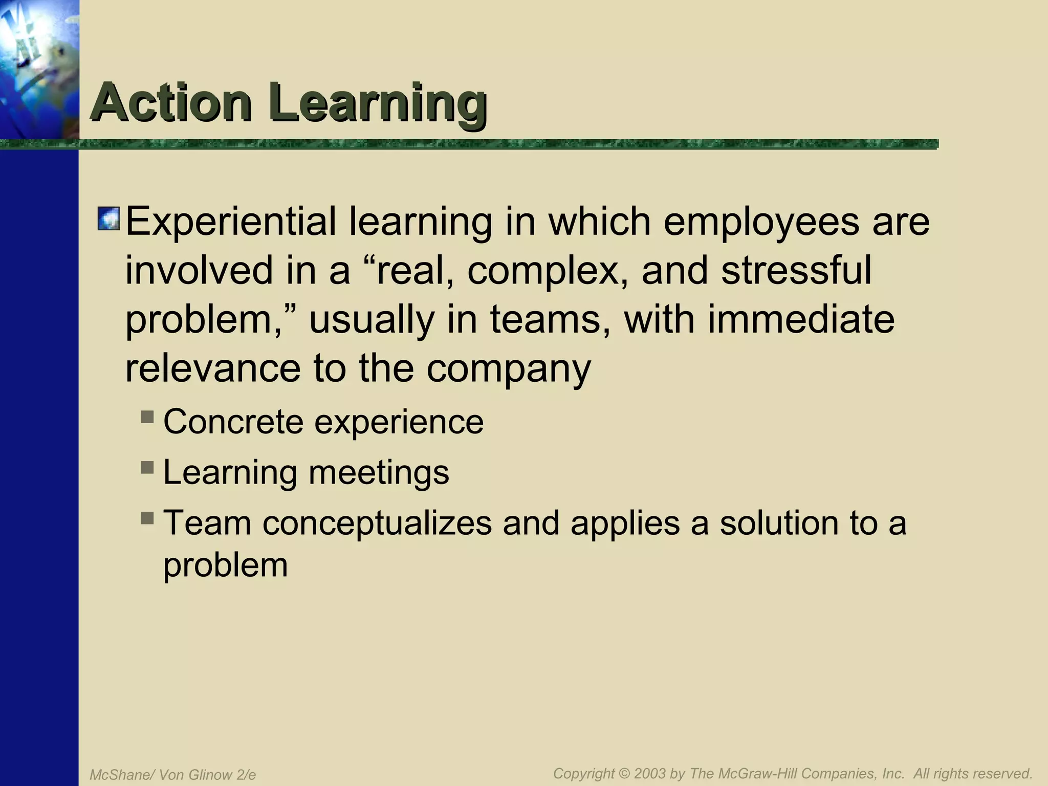Action Learning
Experiential learning in which employees are
involved in a “real, complex, and stressful
problem,” usually in teams, with immediate
relevance to the company
 Concrete experience
 Learning meetings
 Team conceptualizes and applies a solution to a
problem

McShane/ Von Glinow 2/e

Copyright © 2003 by The McGraw-Hill Companies, Inc. All rights reserved.

 