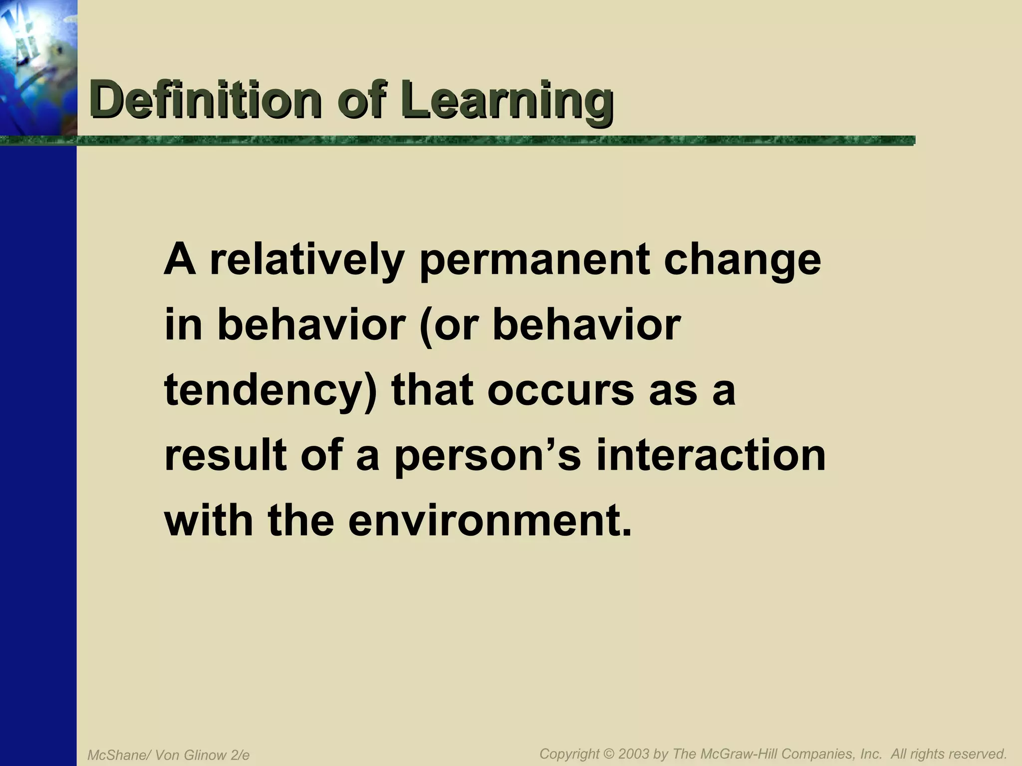 Definition of Learning
A relatively permanent change
in behavior (or behavior
tendency) that occurs as a
result of a person’s interaction
with the environment.

McShane/ Von Glinow 2/e

Copyright © 2003 by The McGraw-Hill Companies, Inc. All rights reserved.

 