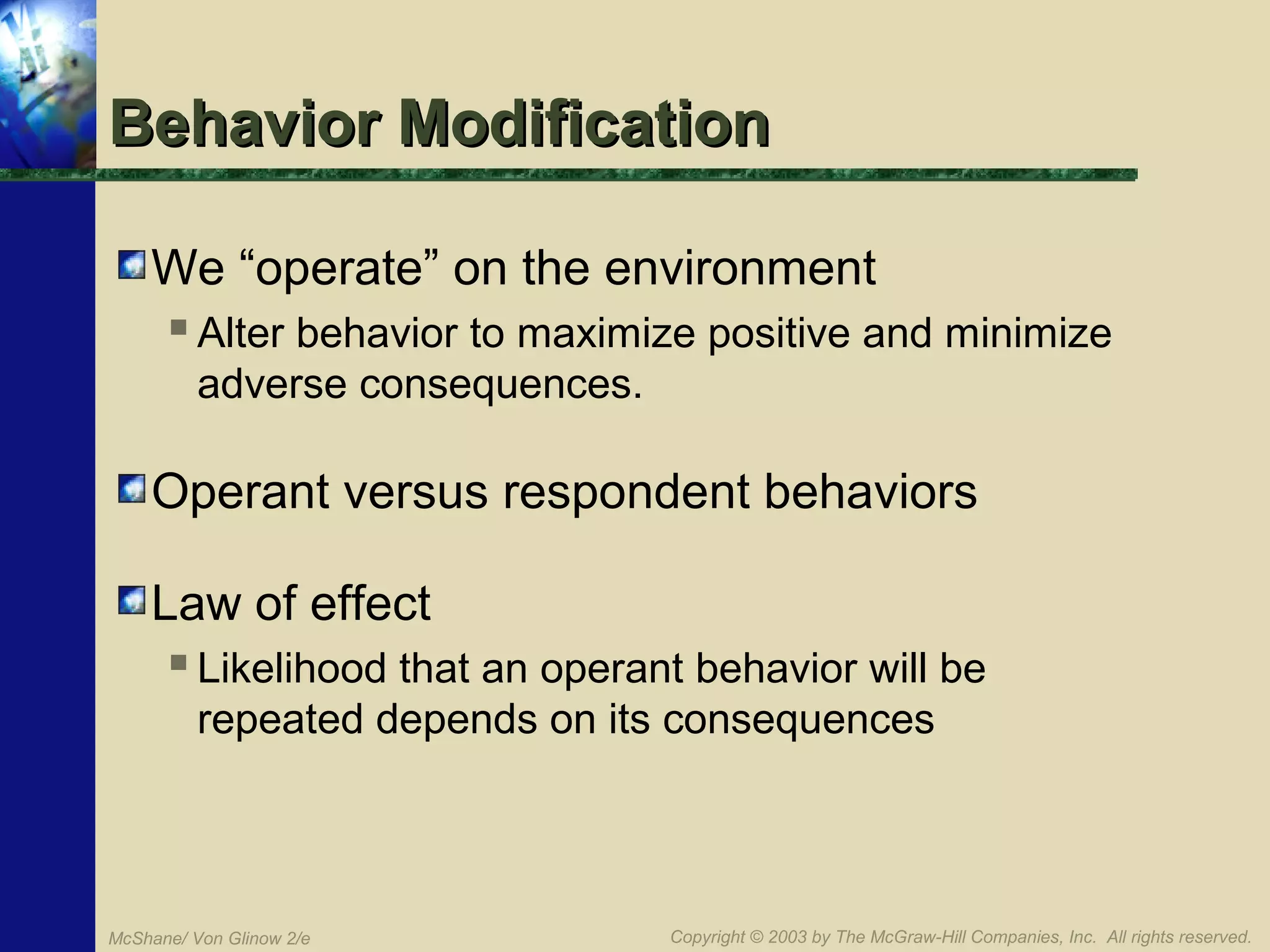 Behavior Modification
We “operate” on the environment
 Alter behavior to maximize positive and minimize
adverse consequences.

Operant versus respondent behaviors
Law of effect
 Likelihood that an operant behavior will be
repeated depends on its consequences

McShane/ Von Glinow 2/e

Copyright © 2003 by The McGraw-Hill Companies, Inc. All rights reserved.

 