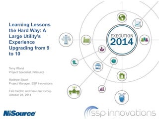 Learning Lessons
the Hard Way: A
Large Utility’s
Experience
Upgrading from 9
to 10
Terry Iffland
Project Specialist, NiSource
Matthew Stuart
Project Manager, SSP Innovations
Esri Electric and Gas User Group
October 28, 2014
 