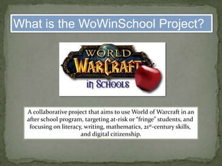What is the WoWinSchool Project?A collaborative project that aims to use World of Warcraft in anafter school program, targeting at-risk or “fringe” students, and focusing on literacy, writing, mathematics, 21st-century skills, and digital citizenship.