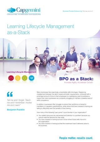 the way we do itBusiness Process Outsourcing
Learning Lifecycle Management
as-a-Stack
Many businesses face seemingly unresolvable skills shortages. Deepening
misalignment between the labor market and skills’ requirements, combined with a
prolonged amount of time to train employees to a satisfactory level of proficiency,
means that many businesses are constantly struggling to maintain a baseline level of
skills competency.
In addition, businesses often struggle to ensure their workforce is trained to
mandatory or regulatory specifications, while others that have invested in training are
failing to effectively lever the benefits of that training.
How many of the following “pain points” sound familiar in your organization?
•	 Your skilled resources are overworked and retention is a problem because you
cannot meet the demand for their skills.
•	 You have invested in training but don’t know where those skills now sit in
the organization.
•	 You have invested in training but feel the investment hasn’t delivered value to
the business.
Tell me and I forget. Teach
me and I remember. Involve
me and I learn”
Benjamin Franklin
 