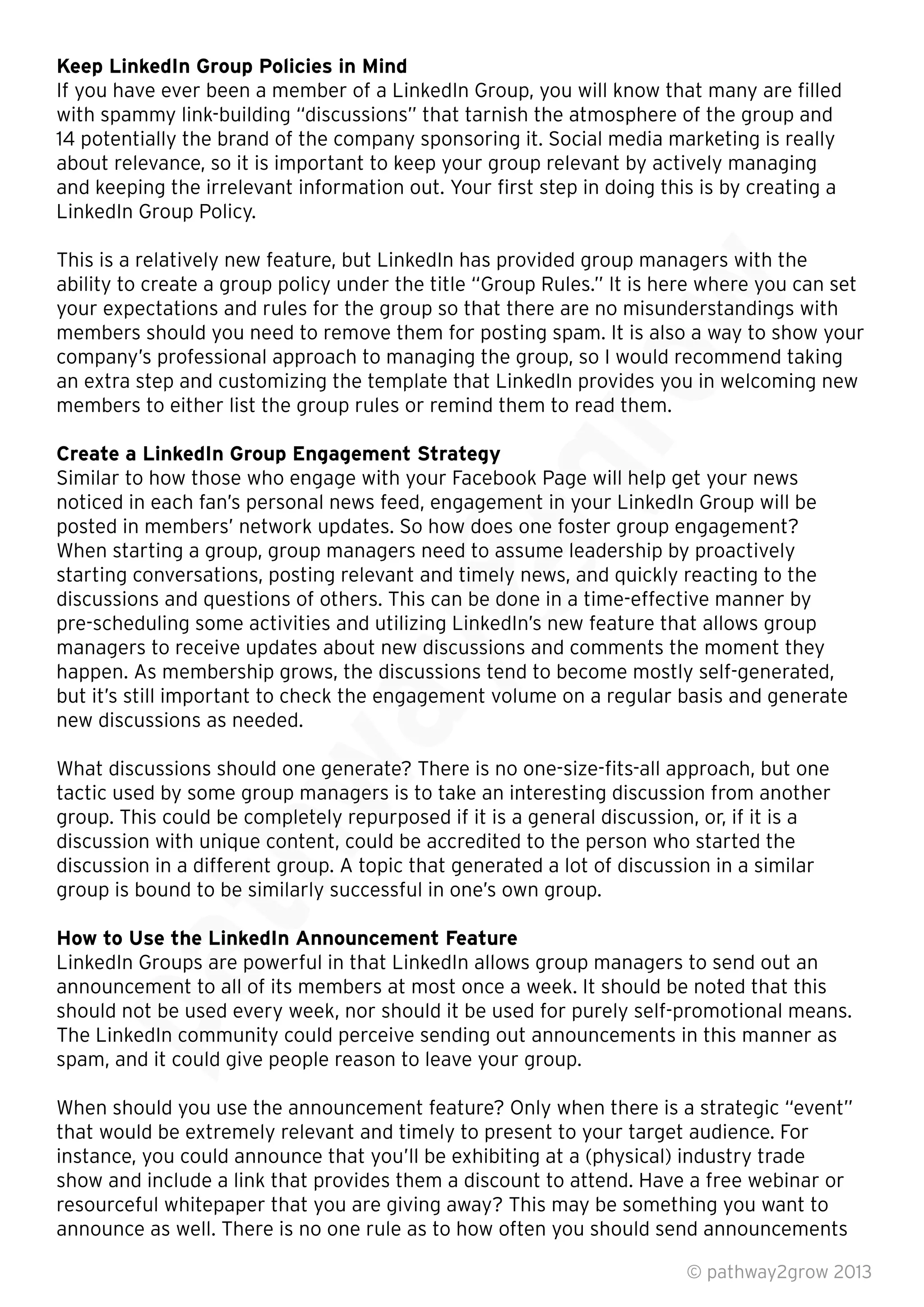 Keep LinkedIn Group Policies in Mind
If you have ever been a member of a LinkedIn Group, you will know that many are ﬁlled
with spammy link-building “discussions” that tarnish the atmosphere of the group and
14 potentially the brand of the company sponsoring it. Social media marketing is really
about relevance, so it is important to keep your group relevant by actively managing
and keeping the irrelevant information out. Your ﬁrst step in doing this is by creating a
LinkedIn Group Policy.
This is a relatively new feature, but LinkedIn has provided group managers with the
ability to create a group policy under the title “Group Rules.” It is here where you can set
your expectations and rules for the group so that there are no misunderstandings with
members should you need to remove them for posting spam. It is also a way to show your
company’s professional approach to managing the group, so I would recommend taking
an extra step and customizing the template that LinkedIn provides you in welcoming new
members to either list the group rules or remind them to read them.
Create a LinkedIn Group Engagement Strategy
Similar to how those who engage with your Facebook Page will help get your news
noticed in each fan’s personal news feed, engagement in your LinkedIn Group will be
posted in members’ network updates. So how does one foster group engagement?
When starting a group, group managers need to assume leadership by proactively
starting conversations, posting relevant and timely news, and quickly reacting to the
discussions and questions of others. This can be done in a time-effective manner by
pre-scheduling some activities and utilizing LinkedIn’s new feature that allows group
managers to receive updates about new discussions and comments the moment they
happen. As membership grows, the discussions tend to become mostly self-generated,
but it’s still important to check the engagement volume on a regular basis and generate
new discussions as needed.
What discussions should one generate? There is no one-size-ﬁts-all approach, but one
tactic used by some group managers is to take an interesting discussion from another
group. This could be completely repurposed if it is a general discussion, or, if it is a
discussion with unique content, could be accredited to the person who started the
discussion in a different group. A topic that generated a lot of discussion in a similar
group is bound to be similarly successful in one’s own group.
How to Use the LinkedIn Announcement Feature
LinkedIn Groups are powerful in that LinkedIn allows group managers to send out an
announcement to all of its members at most once a week. It should be noted that this
should not be used every week, nor should it be used for purely self-promotional means.
The LinkedIn community could perceive sending out announcements in this manner as
spam, and it could give people reason to leave your group.
When should you use the announcement feature? Only when there is a strategic “event”
that would be extremely relevant and timely to present to your target audience. For
instance, you could announce that you’ll be exhibiting at a (physical) industry trade
show and include a link that provides them a discount to attend. Have a free webinar or
resourceful whitepaper that you are giving away? This may be something you want to
announce as well. There is no one rule as to how often you should send announcements
© pathway2grow 2013
announcement to all of its members at most once a week. It should be noted that this
should not be used every week, nor should it be used for purely self-promotional means.
The LinkedIn community could perceive sending out announcements in this manner as
spam, and it could give people reason to leave your group.
How to Use the LinkedIn Announcement Feature
LinkedIn Groups are powerful in that LinkedIn allows group managers to send out an
announcement to all of its members at most once a week. It should be noted that this
discussion with unique content, could be accredited to the person who started the
discussion in a different group. A topic that generated a lot of discussion in a similar
group is bound to be similarly successful in one’s own group.
tactic used by some group managers is to take an interesting discussion from another
group. This could be completely repurposed if it is a general discussion, or, if it is a
discussion with unique content, could be accredited to the person who started the
discussion in a different group. A topic that generated a lot of discussion in a similar
group is bound to be similarly successful in one’s own group.
What discussions should one generate? There is no one-size-ﬁts-all approach, but one
tactic used by some group managers is to take an interesting discussion from another
group. This could be completely repurposed if it is a general discussion, or, if it is a
happen. As membership grows, the discussions tend to become mostly self-generated,
but it’s still important to check the engagement volume on a regular basis and generate
discussions and questions of others. This can be done in a time-effective manner by
pre-scheduling some activities and utilizing LinkedIn’s new feature that allows group
managers to receive updates about new discussions and comments the moment they
happen. As membership grows, the discussions tend to become mostly self-generated,
but it’s still important to check the engagement volume on a regular basis and generate
Similar to how those who engage with your Facebook Page will help get your news
noticed in each fan’s personal news feed, engagement in your LinkedIn Group will be
posted in members’ network updates. So how does one foster group engagement?
When starting a group, group managers need to assume leadership by proactively
starting conversations, posting relevant and timely news, and quickly reacting to the
discussions and questions of others. This can be done in a time-effective manner by
pre-scheduling some activities and utilizing LinkedIn’s new feature that allows group
Similar to how those who engage with your Facebook Page will help get your news
noticed in each fan’s personal news feed, engagement in your LinkedIn Group will be
an extra step and customizing the template that LinkedIn provides you in welcoming new
members to either list the group rules or remind them to read them.
members should you need to remove them for posting spam. It is also a way to show your
company’s professional approach to managing the group, so I would recommend taking
an extra step and customizing the template that LinkedIn provides you in welcoming new
This is a relatively new feature, but LinkedIn has provided group managers with the
ability to create a group policy under the title “Group Rules.” It is here where you can set
your expectations and rules for the group so that there are no misunderstandings with
members should you need to remove them for posting spam. It is also a way to show your
 