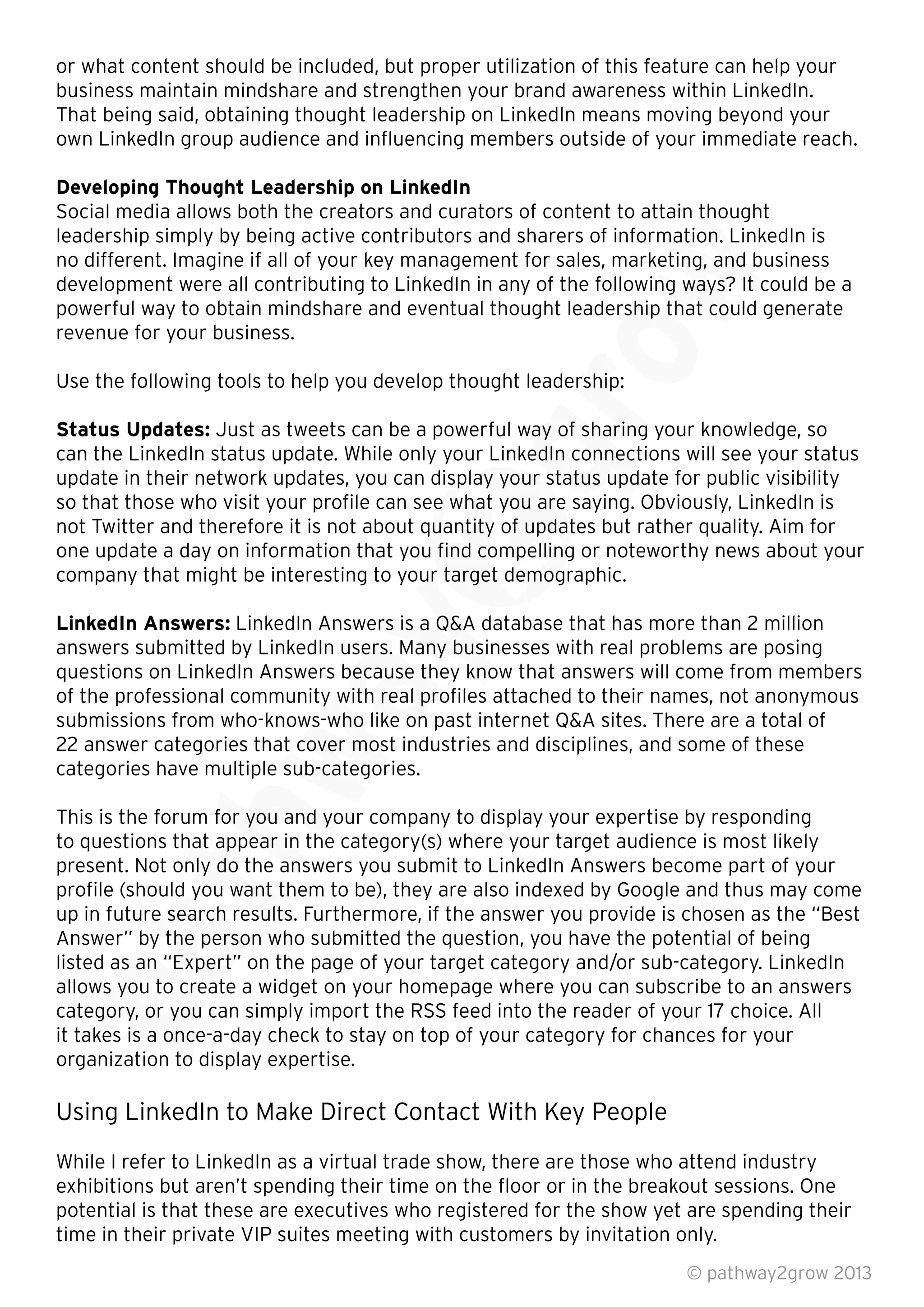 or what content should be included, but proper utilization of this feature can help your
business maintain mindshare and strengthen your brand awareness within LinkedIn.
That being said, obtaining thought leadership on LinkedIn means moving beyond your
own LinkedIn group audience and inﬂuencing members outside of your immediate reach.
Developing Thought Leadership on LinkedIn
Social media allows both the creators and curators of content to attain thought
leadership simply by being active contributors and sharers of information. LinkedIn is
no different. Imagine if all of your key management for sales, marketing, and business
development were all contributing to LinkedIn in any of the following ways? It could be a
powerful way to obtain mindshare and eventual thought leadership that could generate
revenue for your business.
Use the following tools to help you develop thought leadership:
Status Updates: Just as tweets can be a powerful way of sharing your knowledge, so
can the LinkedIn status update. While only your LinkedIn connections will see your status
update in their network updates, you can display your status update for public visibility
so that those who visit your proﬁle can see what you are saying. Obviously, LinkedIn is
not Twitter and therefore it is not about quantity of updates but rather quality. Aim for
one update a day on information that you ﬁnd compelling or noteworthy news about your
company that might be interesting to your target demographic.
LinkedIn Answers: LinkedIn Answers is a Q&A database that has more than 2 million
answers submitted by LinkedIn users. Many businesses with real problems are posing
questions on LinkedIn Answers because they know that answers will come from members
of the professional community with real proﬁles attached to their names, not anonymous
submissions from who-knows-who like on past internet Q&A sites. There are a total of
22 answer categories that cover most industries and disciplines, and some of these
categories have multiple sub-categories.
This is the forum for you and your company to display your expertise by responding
to questions that appear in the category(s) where your target audience is most likely
present. Not only do the answers you submit to LinkedIn Answers become part of your
proﬁle (should you want them to be), they are also indexed by Google and thus may come
up in future search results. Furthermore, if the answer you provide is chosen as the “Best
Answer” by the person who submitted the question, you have the potential of being
listed as an “Expert” on the page of your target category and/or sub-category. LinkedIn
allows you to create a widget on your homepage where you can subscribe to an answers
category, or you can simply import the RSS feed into the reader of your 17 choice. All
it takes is a once-a-day check to stay on top of your category for chances for your
organization to display expertise.
Using LinkedIn to Make Direct Contact With Key People
While I refer to LinkedIn as a virtual trade show, there are those who attend industry
exhibitions but aren’t spending their time on the ﬂoor or in the breakout sessions. One
potential is that these are executives who registered for the show yet are spending their
time in their private VIP suites meeting with customers by invitation only.
© pathway2grow 2013
listed as an “Expert” on the page of your target category and/or sub-category. LinkedIn
allows you to create a widget on your homepage where you can subscribe to an answers
category, or you can simply import the RSS feed into the reader of your 17 choice. All
it takes is a once-a-day check to stay on top of your category for chances for your
organization to display expertise.
proﬁle (should you want them to be), they are also indexed by Google and thus may come
up in future search results. Furthermore, if the answer you provide is chosen as the “Best
Answer” by the person who submitted the question, you have the potential of being
listed as an “Expert” on the page of your target category and/or sub-category. LinkedIn
to questions that appear in the category(s) where your target audience is most likely
present. Not only do the answers you submit to LinkedIn Answers become part of your
proﬁle (should you want them to be), they are also indexed by Google and thus may come
up in future search results. Furthermore, if the answer you provide is chosen as the “Best
This is the forum for you and your company to display your expertise by responding
to questions that appear in the category(s) where your target audience is most likely
present. Not only do the answers you submit to LinkedIn Answers become part of your
of the professional community with real proﬁles attached to their names, not anonymous
submissions from who-knows-who like on past internet Q&A sites. There are a total of
22 answer categories that cover most industries and disciplines, and some of these
categories have multiple sub-categories.
answers submitted by LinkedIn users. Many businesses with real problems are posing
questions on LinkedIn Answers because they know that answers will come from members
of the professional community with real proﬁles attached to their names, not anonymous
submissions from who-knows-who like on past internet Q&A sites. There are a total of
company that might be interesting to your target demographic.
LinkedIn Answers is a Q&A database that has more than 2 million
answers submitted by LinkedIn users. Many businesses with real problems are posing
questions on LinkedIn Answers because they know that answers will come from members
update in their network updates, you can display your status update for public visibility
so that those who visit your proﬁle can see what you are saying. Obviously, LinkedIn is
not Twitter and therefore it is not about quantity of updates but rather quality. Aim for
one update a day on information that you ﬁnd compelling or noteworthy news about your
company that might be interesting to your target demographic.
Just as tweets can be a powerful way of sharing your knowledge, so
can the LinkedIn status update. While only your LinkedIn connections will see your status
update in their network updates, you can display your status update for public visibility
so that those who visit your proﬁle can see what you are saying. Obviously, LinkedIn is
Use the following tools to help you develop thought leadership:
Just as tweets can be a powerful way of sharing your knowledge, so
powerful way to obtain mindshare and eventual thought leadership that could generate
Social media allows both the creators and curators of content to attain thought
leadership simply by being active contributors and sharers of information. LinkedIn is
no different. Imagine if all of your key management for sales, marketing, and business
development were all contributing to LinkedIn in any of the following ways? It could be a
powerful way to obtain mindshare and eventual thought leadership that could generate
 