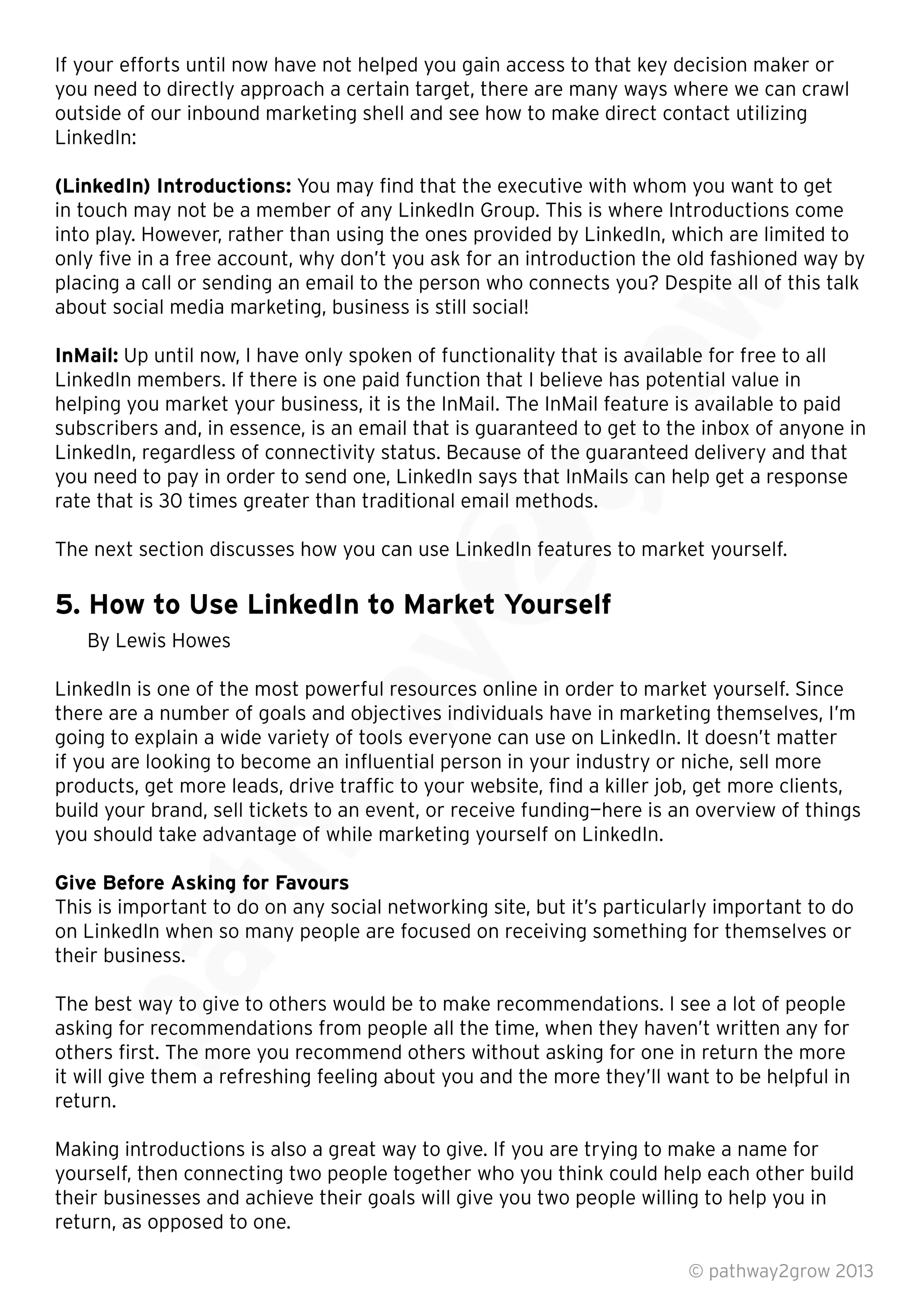 If your efforts until now have not helped you gain access to that key decision maker or
you need to directly approach a certain target, there are many ways where we can crawl
outside of our inbound marketing shell and see how to make direct contact utilizing
LinkedIn:
(LinkedIn) Introductions: You may ﬁnd that the executive with whom you want to get
in touch may not be a member of any LinkedIn Group. This is where Introductions come
into play. However, rather than using the ones provided by LinkedIn, which are limited to
only ﬁve in a free account, why don’t you ask for an introduction the old fashioned way by
placing a call or sending an email to the person who connects you? Despite all of this talk
about social media marketing, business is still social!
InMail: Up until now, I have only spoken of functionality that is available for free to all
LinkedIn members. If there is one paid function that I believe has potential value in
helping you market your business, it is the InMail. The InMail feature is available to paid
subscribers and, in essence, is an email that is guaranteed to get to the inbox of anyone in
LinkedIn, regardless of connectivity status. Because of the guaranteed delivery and that
you need to pay in order to send one, LinkedIn says that InMails can help get a response
rate that is 30 times greater than traditional email methods.
The next section discusses how you can use LinkedIn features to market yourself.
5. How to Use LinkedIn to Market Yourself
By Lewis Howes
LinkedIn is one of the most powerful resources online in order to market yourself. Since
there are a number of goals and objectives individuals have in marketing themselves, I’m
going to explain a wide variety of tools everyone can use on LinkedIn. It doesn’t matter
if you are looking to become an inﬂuential person in your industry or niche, sell more
products, get more leads, drive trafﬁc to your website, ﬁnd a killer job, get more clients,
build your brand, sell tickets to an event, or receive funding—here is an overview of things
you should take advantage of while marketing yourself on LinkedIn.
Give Before Asking for Favours
This is important to do on any social networking site, but it’s particularly important to do
on LinkedIn when so many people are focused on receiving something for themselves or
their business.
The best way to give to others would be to make recommendations. I see a lot of people
asking for recommendations from people all the time, when they haven’t written any for
others ﬁrst. The more you recommend others without asking for one in return the more
it will give them a refreshing feeling about you and the more they’ll want to be helpful in
return.
Making introductions is also a great way to give. If you are trying to make a name for
yourself, then connecting two people together who you think could help each other build
their businesses and achieve their goals will give you two people willing to help you in
return, as opposed to one.
© pathway2grow 2013
The best way to give to others would be to make recommendations. I see a lot of people
asking for recommendations from people all the time, when they haven’t written any for
others ﬁrst. The more you recommend others without asking for one in return the more
it will give them a refreshing feeling about you and the more they’ll want to be helpful in
This is important to do on any social networking site, but it’s particularly important to do
on LinkedIn when so many people are focused on receiving something for themselves or
their business.
Give Before Asking for Favours
This is important to do on any social networking site, but it’s particularly important to do
on LinkedIn when so many people are focused on receiving something for themselves or
build your brand, sell tickets to an event, or receive funding—here is an overview of things
you should take advantage of while marketing yourself on LinkedIn.
Give Before Asking for Favours
there are a number of goals and objectives individuals have in marketing themselves, I’m
going to explain a wide variety of tools everyone can use on LinkedIn. It doesn’t mattergoing to explain a wide variety of tools everyone can use on LinkedIn. It doesn’t matter
if you are looking to become an inﬂuential person in your industry or niche, sell more
products, get more leads, drive trafﬁc to your website, ﬁnd a killer job, get more clients,
build your brand, sell tickets to an event, or receive funding—here is an overview of things
LinkedIn is one of the most powerful resources online in order to market yourself. Since
there are a number of goals and objectives individuals have in marketing themselves, I’m
going to explain a wide variety of tools everyone can use on LinkedIn. It doesn’t matter
5. How to Use LinkedIn to Market Yourself
LinkedIn is one of the most powerful resources online in order to market yourself. Since
you need to pay in order to send one, LinkedIn says that InMails can help get a response
rate that is 30 times greater than traditional email methods.
The next section discusses how you can use LinkedIn features to market yourself.
5. How to Use LinkedIn to Market Yourself
subscribers and, in essence, is an email that is guaranteed to get to the inbox of anyone in
LinkedIn, regardless of connectivity status. Because of the guaranteed delivery and that
you need to pay in order to send one, LinkedIn says that InMails can help get a response
rate that is 30 times greater than traditional email methods.
LinkedIn members. If there is one paid function that I believe has potential value in
helping you market your business, it is the InMail. The InMail feature is available to paid
subscribers and, in essence, is an email that is guaranteed to get to the inbox of anyone in
LinkedIn, regardless of connectivity status. Because of the guaranteed delivery and that
Up until now, I have only spoken of functionality that is available for free to all
LinkedIn members. If there is one paid function that I believe has potential value in
helping you market your business, it is the InMail. The InMail feature is available to paid
into play. However, rather than using the ones provided by LinkedIn, which are limited to
only ﬁve in a free account, why don’t you ask for an introduction the old fashioned way by
placing a call or sending an email to the person who connects you? Despite all of this talk
 