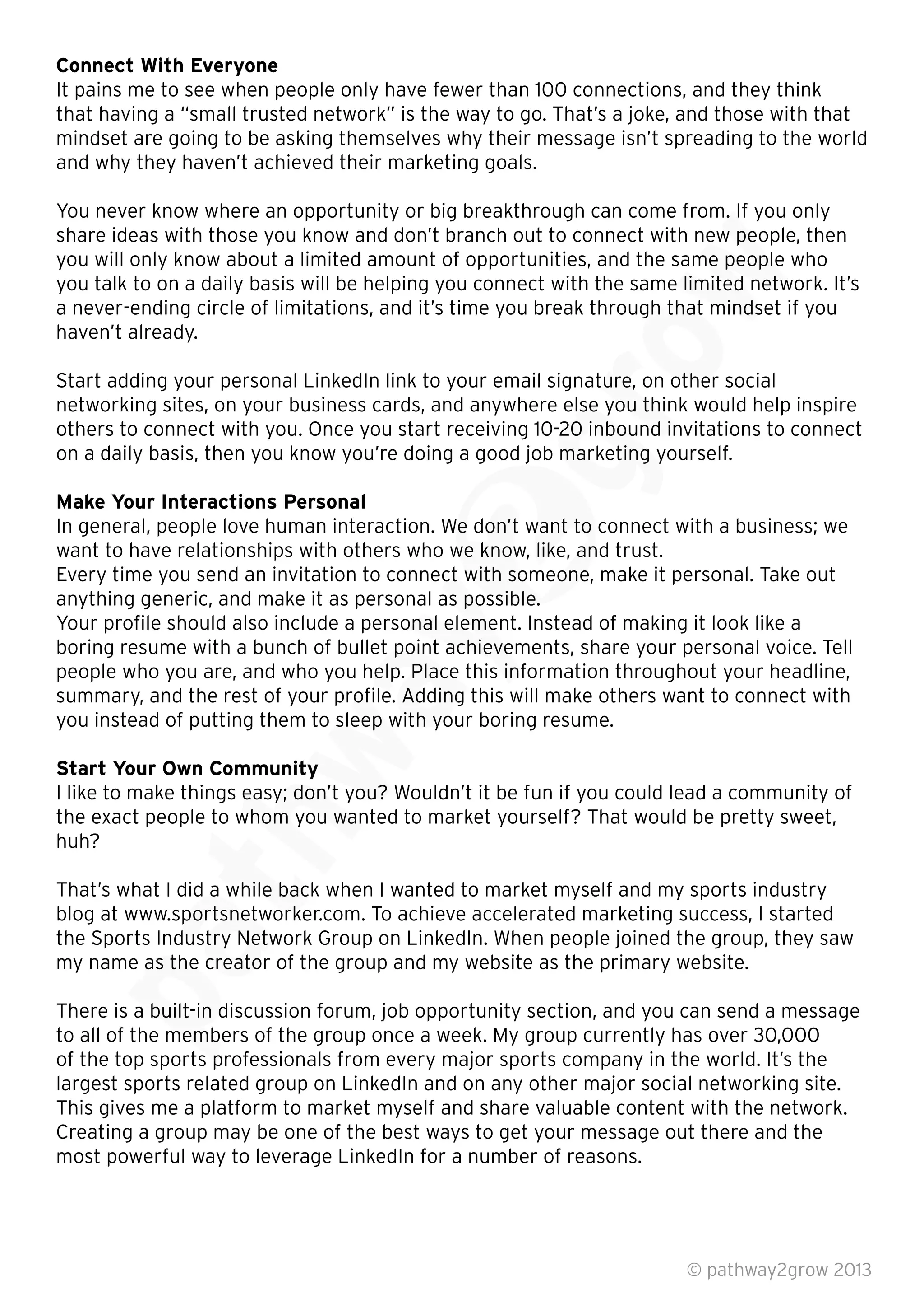 Connect With Everyone
It pains me to see when people only have fewer than 100 connections, and they think
that having a “small trusted network” is the way to go. That’s a joke, and those with that
mindset are going to be asking themselves why their message isn’t spreading to the world
and why they haven’t achieved their marketing goals.
You never know where an opportunity or big breakthrough can come from. If you only
share ideas with those you know and don’t branch out to connect with new people, then
you will only know about a limited amount of opportunities, and the same people who
you talk to on a daily basis will be helping you connect with the same limited network. It’s
a never-ending circle of limitations, and it’s time you break through that mindset if you
haven’t already.
Start adding your personal LinkedIn link to your email signature, on other social
networking sites, on your business cards, and anywhere else you think would help inspire
others to connect with you. Once you start receiving 10-20 inbound invitations to connect
on a daily basis, then you know you’re doing a good job marketing yourself.
Make Your Interactions Personal
In general, people love human interaction. We don’t want to connect with a business; we
want to have relationships with others who we know, like, and trust.
Every time you send an invitation to connect with someone, make it personal. Take out
anything generic, and make it as personal as possible.
Your proﬁle should also include a personal element. Instead of making it look like a
boring resume with a bunch of bullet point achievements, share your personal voice. Tell
people who you are, and who you help. Place this information throughout your headline,
summary, and the rest of your proﬁle. Adding this will make others want to connect with
you instead of putting them to sleep with your boring resume.
Start Your Own Community
I like to make things easy; don’t you? Wouldn’t it be fun if you could lead a community of
the exact people to whom you wanted to market yourself? That would be pretty sweet,
huh?
That’s what I did a while back when I wanted to market myself and my sports industry
blog at www.sportsnetworker.com. To achieve accelerated marketing success, I started
the Sports Industry Network Group on LinkedIn. When people joined the group, they saw
my name as the creator of the group and my website as the primary website.
There is a built-in discussion forum, job opportunity section, and you can send a message
to all of the members of the group once a week. My group currently has over 30,000
of the top sports professionals from every major sports company in the world. It’s the
largest sports related group on LinkedIn and on any other major social networking site.
This gives me a platform to market myself and share valuable content with the network.
Creating a group may be one of the best ways to get your message out there and the
most powerful way to leverage LinkedIn for a number of reasons.
© pathway2grow 2013
my name as the creator of the group and my website as the primary website.
There is a built-in discussion forum, job opportunity section, and you can send a message
to all of the members of the group once a week. My group currently has over 30,000
of the top sports professionals from every major sports company in the world. It’s the
That’s what I did a while back when I wanted to market myself and my sports industry
blog at www.sportsnetworker.com. To achieve accelerated marketing success, I started
the Sports Industry Network Group on LinkedIn. When people joined the group, they saw
my name as the creator of the group and my website as the primary website.
That’s what I did a while back when I wanted to market myself and my sports industry
blog at www.sportsnetworker.com. To achieve accelerated marketing success, I started
I like to make things easy; don’t you? Wouldn’t it be fun if you could lead a community of
the exact people to whom you wanted to market yourself? That would be pretty sweet,
summary, and the rest of your proﬁle. Adding this will make others want to connect with
you instead of putting them to sleep with your boring resume.
Start Your Own Community
I like to make things easy; don’t you? Wouldn’t it be fun if you could lead a community of
boring resume with a bunch of bullet point achievements, share your personal voice. Tell
people who you are, and who you help. Place this information throughout your headline,
summary, and the rest of your proﬁle. Adding this will make others want to connect with
you instead of putting them to sleep with your boring resume.
Every time you send an invitation to connect with someone, make it personal. Take out
anything generic, and make it as personal as possible.
Your proﬁle should also include a personal element. Instead of making it look like a
boring resume with a bunch of bullet point achievements, share your personal voice. Tell
people who you are, and who you help. Place this information throughout your headline,
In general, people love human interaction. We don’t want to connect with a business; we
want to have relationships with others who we know, like, and trust.
Every time you send an invitation to connect with someone, make it personal. Take out
anything generic, and make it as personal as possible.
networking sites, on your business cards, and anywhere else you think would help inspire
others to connect with you. Once you start receiving 10-20 inbound invitations to connect
on a daily basis, then you know you’re doing a good job marketing yourself.
Start adding your personal LinkedIn link to your email signature, on other social
networking sites, on your business cards, and anywhere else you think would help inspire
others to connect with you. Once you start receiving 10-20 inbound invitations to connect
a never-ending circle of limitations, and it’s time you break through that mindset if you
Start adding your personal LinkedIn link to your email signature, on other social
You never know where an opportunity or big breakthrough can come from. If you only
share ideas with those you know and don’t branch out to connect with new people, then
you will only know about a limited amount of opportunities, and the same people who
you talk to on a daily basis will be helping you connect with the same limited network. It’s
a never-ending circle of limitations, and it’s time you break through that mindset if you
 