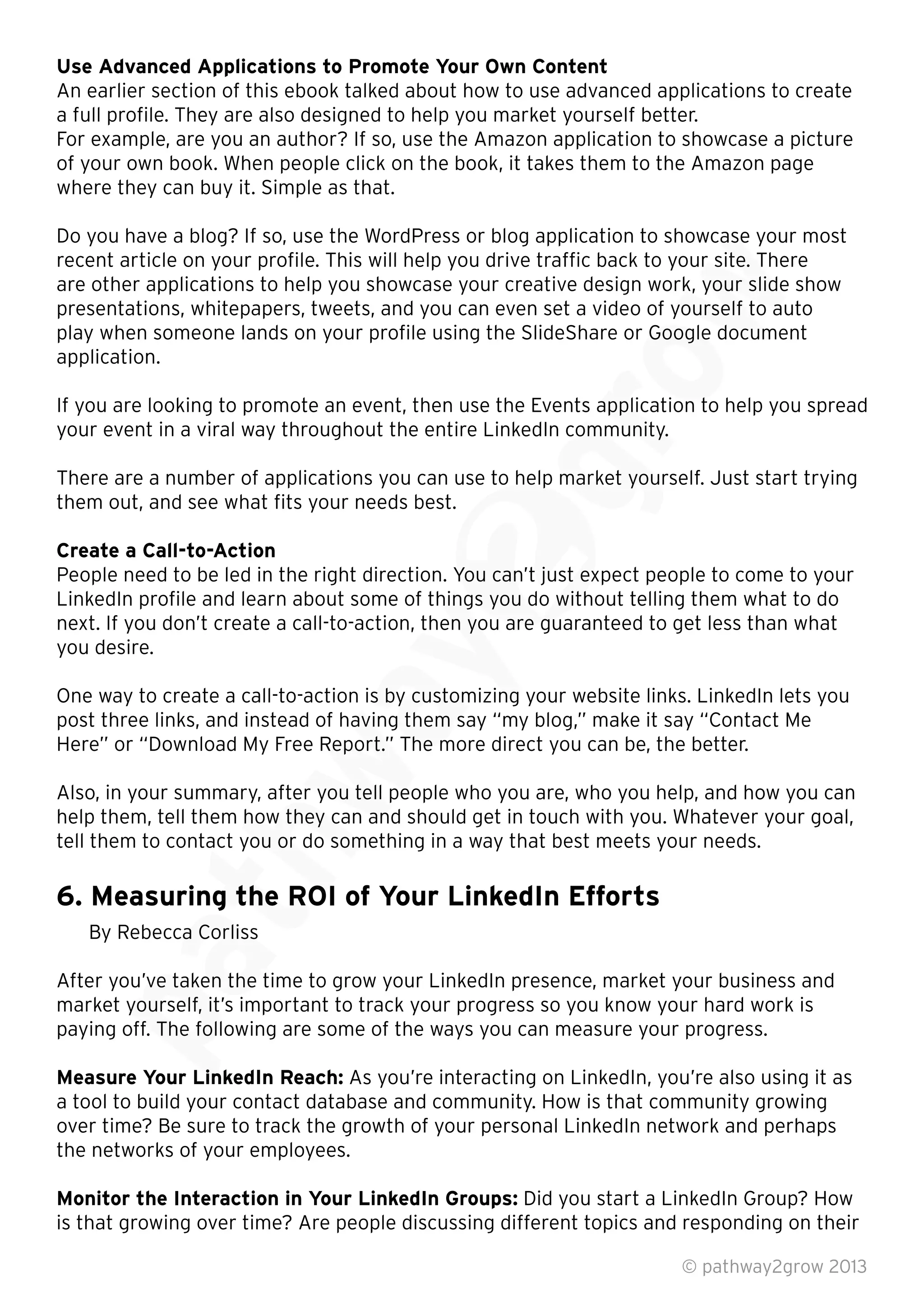 Use Advanced Applications to Promote Your Own Content
An earlier section of this ebook talked about how to use advanced applications to create
a full proﬁle. They are also designed to help you market yourself better.
For example, are you an author? If so, use the Amazon application to showcase a picture
of your own book. When people click on the book, it takes them to the Amazon page
where they can buy it. Simple as that.
Do you have a blog? If so, use the WordPress or blog application to showcase your most
recent article on your proﬁle. This will help you drive trafﬁc back to your site. There
are other applications to help you showcase your creative design work, your slide show
presentations, whitepapers, tweets, and you can even set a video of yourself to auto
play when someone lands on your proﬁle using the SlideShare or Google document
application.
If you are looking to promote an event, then use the Events application to help you spread
your event in a viral way throughout the entire LinkedIn community.
There are a number of applications you can use to help market yourself. Just start trying
them out, and see what ﬁts your needs best.
Create a Call-to-Action
People need to be led in the right direction. You can’t just expect people to come to your
LinkedIn proﬁle and learn about some of things you do without telling them what to do
next. If you don’t create a call-to-action, then you are guaranteed to get less than what
you desire.
One way to create a call-to-action is by customizing your website links. LinkedIn lets you
post three links, and instead of having them say “my blog,” make it say “Contact Me
Here” or “Download My Free Report.” The more direct you can be, the better.
Also, in your summary, after you tell people who you are, who you help, and how you can
help them, tell them how they can and should get in touch with you. Whatever your goal,
tell them to contact you or do something in a way that best meets your needs.
6. Measuring the ROI of Your LinkedIn Efforts
By Rebecca Corliss
After you’ve taken the time to grow your LinkedIn presence, market your business and
market yourself, it’s important to track your progress so you know your hard work is
paying off. The following are some of the ways you can measure your progress.
Measure Your LinkedIn Reach: As you’re interacting on LinkedIn, you’re also using it as
a tool to build your contact database and community. How is that community growing
over time? Be sure to track the growth of your personal LinkedIn network and perhaps
the networks of your employees.
Monitor the Interaction in Your LinkedIn Groups: Did you start a LinkedIn Group? How
is that growing over time? Are people discussing different topics and responding on their
© pathway2grow 2013
After you’ve taken the time to grow your LinkedIn presence, market your business and
market yourself, it’s important to track your progress so you know your hard work is
paying off. The following are some of the ways you can measure your progress.
Measure Your LinkedIn Reach:
By Rebecca Corliss
After you’ve taken the time to grow your LinkedIn presence, market your business and
tell them to contact you or do something in a way that best meets your needs.
6. Measuring the ROI of Your LinkedIn Efforts
Also, in your summary, after you tell people who you are, who you help, and how you can
help them, tell them how they can and should get in touch with you. Whatever your goal,
tell them to contact you or do something in a way that best meets your needs.
6. Measuring the ROI of Your LinkedIn Efforts
post three links, and instead of having them say “my blog,” make it say “Contact Me
Here” or “Download My Free Report.” The more direct you can be, the better.
Also, in your summary, after you tell people who you are, who you help, and how you can
help them, tell them how they can and should get in touch with you. Whatever your goal,
One way to create a call-to-action is by customizing your website links. LinkedIn lets you
post three links, and instead of having them say “my blog,” make it say “Contact Me
Here” or “Download My Free Report.” The more direct you can be, the better.
LinkedIn proﬁle and learn about some of things you do without telling them what to do
next. If you don’t create a call-to-action, then you are guaranteed to get less than what
One way to create a call-to-action is by customizing your website links. LinkedIn lets you
There are a number of applications you can use to help market yourself. Just start trying
People need to be led in the right direction. You can’t just expect people to come to your
LinkedIn proﬁle and learn about some of things you do without telling them what to do
next. If you don’t create a call-to-action, then you are guaranteed to get less than what
your event in a viral way throughout the entire LinkedIn community.
There are a number of applications you can use to help market yourself. Just start trying
If you are looking to promote an event, then use the Events application to help you spread
your event in a viral way throughout the entire LinkedIn community.
play when someone lands on your proﬁle using the SlideShare or Google document
If you are looking to promote an event, then use the Events application to help you spread
Do you have a blog? If so, use the WordPress or blog application to showcase your most
recent article on your proﬁle. This will help you drive trafﬁc back to your site. There
are other applications to help you showcase your creative design work, your slide show
presentations, whitepapers, tweets, and you can even set a video of yourself to auto
play when someone lands on your proﬁle using the SlideShare or Google document
 