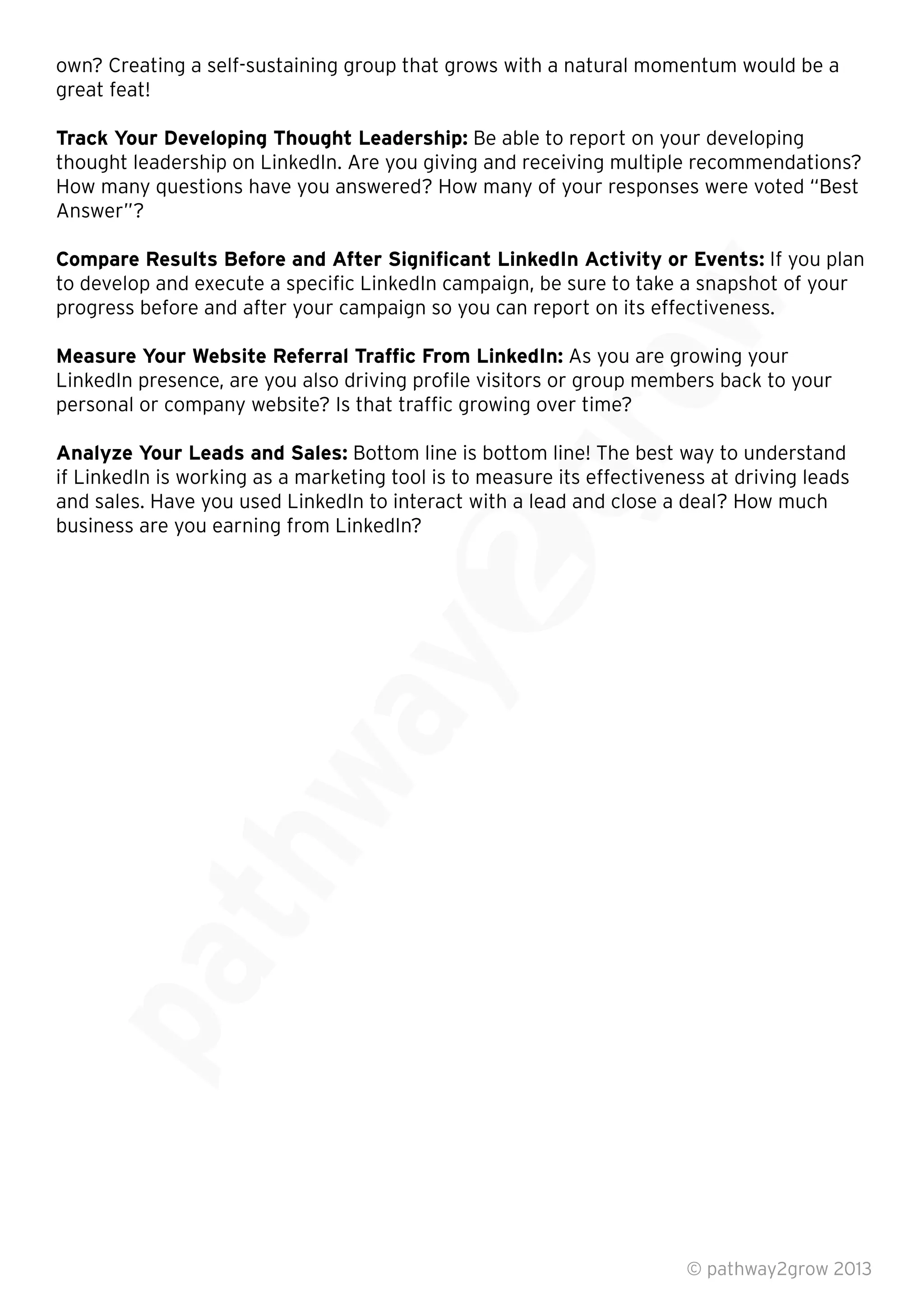 own? Creating a self-sustaining group that grows with a natural momentum would be a
great feat!
Track Your Developing Thought Leadership: Be able to report on your developing
thought leadership on LinkedIn. Are you giving and receiving multiple recommendations?
How many questions have you answered? How many of your responses were voted “Best
Answer”?
Compare Results Before and After Signiﬁcant LinkedIn Activity or Events: If you plan
to develop and execute a speciﬁc LinkedIn campaign, be sure to take a snapshot of your
progress before and after your campaign so you can report on its effectiveness.
Measure Your Website Referral Trafﬁc From LinkedIn: As you are growing your
LinkedIn presence, are you also driving proﬁle visitors or group members back to your
personal or company website? Is that trafﬁc growing over time?
Analyze Your Leads and Sales: Bottom line is bottom line! The best way to understand
if LinkedIn is working as a marketing tool is to measure its effectiveness at driving leads
and sales. Have you used LinkedIn to interact with a lead and close a deal? How much
business are you earning from LinkedIn?
© pathway2grow 2013
and sales. Have you used LinkedIn to interact with a lead and close a deal? How much
Bottom line is bottom line! The best way to understand
if LinkedIn is working as a marketing tool is to measure its effectiveness at driving leads
and sales. Have you used LinkedIn to interact with a lead and close a deal? How much
LinkedIn presence, are you also driving proﬁle visitors or group members back to your
personal or company website? Is that trafﬁc growing over time?
Bottom line is bottom line! The best way to understand
As you are growing your
LinkedIn presence, are you also driving proﬁle visitors or group members back to your
Compare Results Before and After Signiﬁcant LinkedIn Activity or Events:
to develop and execute a speciﬁc LinkedIn campaign, be sure to take a snapshot of your
progress before and after your campaign so you can report on its effectiveness.
As you are growing your
 