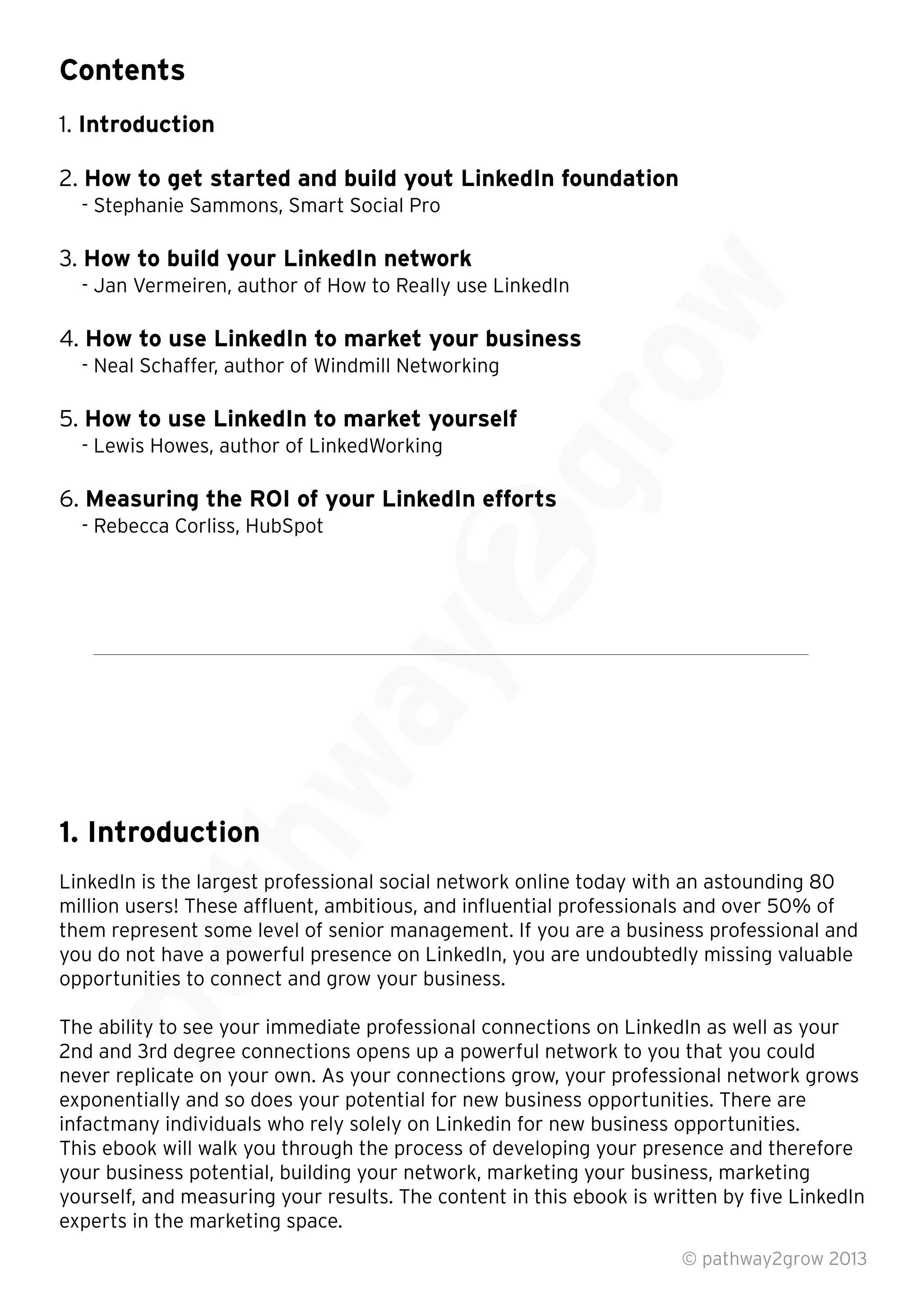 Contents
1. Introduction
2. How to get started and build yout LinkedIn foundation
- Stephanie Sammons, Smart Social Pro
3. How to build your LinkedIn network
- Jan Vermeiren, author of How to Really use LinkedIn
4. How to use LinkedIn to market your business
- Neal Schaffer, author of Windmill Networking
5. How to use LinkedIn to market yourself
- Lewis Howes, author of LinkedWorking
6. Measuring the ROI of your LinkedIn efforts
- Rebecca Corliss, HubSpot
1. Introduction
LinkedIn is the largest professional social network online today with an astounding 80
million users! These afﬂuent, ambitious, and inﬂuential professionals and over 50% of
them represent some level of senior management. If you are a business professional and
you do not have a powerful presence on LinkedIn, you are undoubtedly missing valuable
opportunities to connect and grow your business.
The ability to see your immediate professional connections on LinkedIn as well as your
2nd and 3rd degree connections opens up a powerful network to you that you could
never replicate on your own. As your connections grow, your professional network grows
exponentially and so does your potential for new business opportunities. There are
infactmany individuals who rely solely on Linkedin for new business opportunities.
This ebook will walk you through the process of developing your presence and therefore
your business potential, building your network, marketing your business, marketing
yourself, and measuring your results. The content in this ebook is written by ﬁve LinkedIn
experts in the marketing space.
© pathway2grow 2013
opportunities to connect and grow your business.
The ability to see your immediate professional connections on LinkedIn as well as your
2nd and 3rd degree connections opens up a powerful network to you that you could
never replicate on your own. As your connections grow, your professional network grows
million users! These afﬂuent, ambitious, and inﬂuential professionals and over 50% of
them represent some level of senior management. If you are a business professional and
you do not have a powerful presence on LinkedIn, you are undoubtedly missing valuable
opportunities to connect and grow your business.
LinkedIn is the largest professional social network online today with an astounding 80
million users! These afﬂuent, ambitious, and inﬂuential professionals and over 50% of
them represent some level of senior management. If you are a business professional and
1. Introduction
LinkedIn is the largest professional social network online today with an astounding 80
Measuring the ROI of your LinkedIn efforts
 