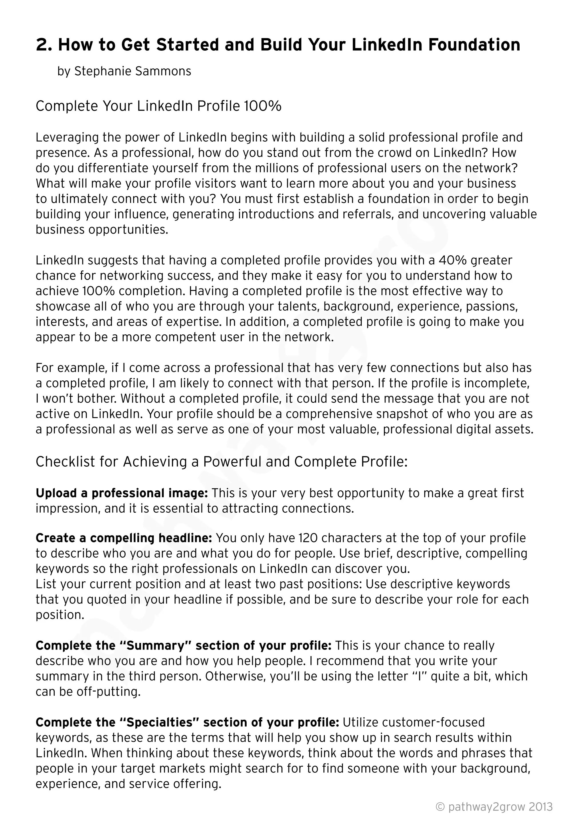 2. How to Get Started and Build Your LinkedIn Foundation
by Stephanie Sammons
Complete Your LinkedIn Proﬁle 100%
Leveraging the power of LinkedIn begins with building a solid professional proﬁle and
presence. As a professional, how do you stand out from the crowd on LinkedIn? How
do you differentiate yourself from the millions of professional users on the network?
What will make your proﬁle visitors want to learn more about you and your business
to ultimately connect with you? You must ﬁrst establish a foundation in order to begin
building your inﬂuence, generating introductions and referrals, and uncovering valuable
business opportunities.
LinkedIn suggests that having a completed proﬁle provides you with a 40% greater
chance for networking success, and they make it easy for you to understand how to
achieve 100% completion. Having a completed proﬁle is the most effective way to
showcase all of who you are through your talents, background, experience, passions,
interests, and areas of expertise. In addition, a completed proﬁle is going to make you
appear to be a more competent user in the network.
For example, if I come across a professional that has very few connections but also has
a completed proﬁle, I am likely to connect with that person. If the proﬁle is incomplete,
I won’t bother. Without a completed proﬁle, it could send the message that you are not
active on LinkedIn. Your proﬁle should be a comprehensive snapshot of who you are as
a professional as well as serve as one of your most valuable, professional digital assets.
Checklist for Achieving a Powerful and Complete Proﬁle:
Upload a professional image: This is your very best opportunity to make a great ﬁrst
impression, and it is essential to attracting connections.
Create a compelling headline: You only have 120 characters at the top of your proﬁle
to describe who you are and what you do for people. Use brief, descriptive, compelling
keywords so the right professionals on LinkedIn can discover you.
List your current position and at least two past positions: Use descriptive keywords
that you quoted in your headline if possible, and be sure to describe your role for each
position.
Complete the “Summary” section of your proﬁle: This is your chance to really
describe who you are and how you help people. I recommend that you write your
summary in the third person. Otherwise, you’ll be using the letter “I” quite a bit, which
can be off-putting.
Complete the “Specialties” section of your proﬁle: Utilize customer-focused
keywords, as these are the terms that will help you show up in search results within
LinkedIn. When thinking about these keywords, think about the words and phrases that
people in your target markets might search for to ﬁnd someone with your background,
experience, and service offering.
© pathway2grow 2013
Complete the “Summary” section of your proﬁle:
describe who you are and how you help people. I recommend that you write your
summary in the third person. Otherwise, you’ll be using the letter “I” quite a bit, which
List your current position and at least two past positions: Use descriptive keywords
that you quoted in your headline if possible, and be sure to describe your role for each
Create a compelling headline:
to describe who you are and what you do for people. Use brief, descriptive, compelling
keywords so the right professionals on LinkedIn can discover you.
List your current position and at least two past positions: Use descriptive keywords
impression, and it is essential to attracting connections.
Create a compelling headline: You only have 120 characters at the top of your proﬁle
to describe who you are and what you do for people. Use brief, descriptive, compelling
keywords so the right professionals on LinkedIn can discover you.
Checklist for Achieving a Powerful and Complete Proﬁle:
Upload a professional image: This is your very best opportunity to make a great ﬁrst
impression, and it is essential to attracting connections.
a professional as well as serve as one of your most valuable, professional digital assets.
Checklist for Achieving a Powerful and Complete Proﬁle:
For example, if I come across a professional that has very few connections but also has
a completed proﬁle, I am likely to connect with that person. If the proﬁle is incomplete,
I won’t bother. Without a completed proﬁle, it could send the message that you are not
active on LinkedIn. Your proﬁle should be a comprehensive snapshot of who you are as
a professional as well as serve as one of your most valuable, professional digital assets.
showcase all of who you are through your talents, background, experience, passions,
interests, and areas of expertise. In addition, a completed proﬁle is going to make you
appear to be a more competent user in the network.
For example, if I come across a professional that has very few connections but also has
a completed proﬁle, I am likely to connect with that person. If the proﬁle is incomplete,
I won’t bother. Without a completed proﬁle, it could send the message that you are not
LinkedIn suggests that having a completed proﬁle provides you with a 40% greater
chance for networking success, and they make it easy for you to understand how to
achieve 100% completion. Having a completed proﬁle is the most effective way to
showcase all of who you are through your talents, background, experience, passions,
interests, and areas of expertise. In addition, a completed proﬁle is going to make you
LinkedIn suggests that having a completed proﬁle provides you with a 40% greater
chance for networking success, and they make it easy for you to understand how to
achieve 100% completion. Having a completed proﬁle is the most effective way to
building your inﬂuence, generating introductions and referrals, and uncovering valuable
presence. As a professional, how do you stand out from the crowd on LinkedIn? How
do you differentiate yourself from the millions of professional users on the network?
What will make your proﬁle visitors want to learn more about you and your business
to ultimately connect with you? You must ﬁrst establish a foundation in order to begin
building your inﬂuence, generating introductions and referrals, and uncovering valuable
 