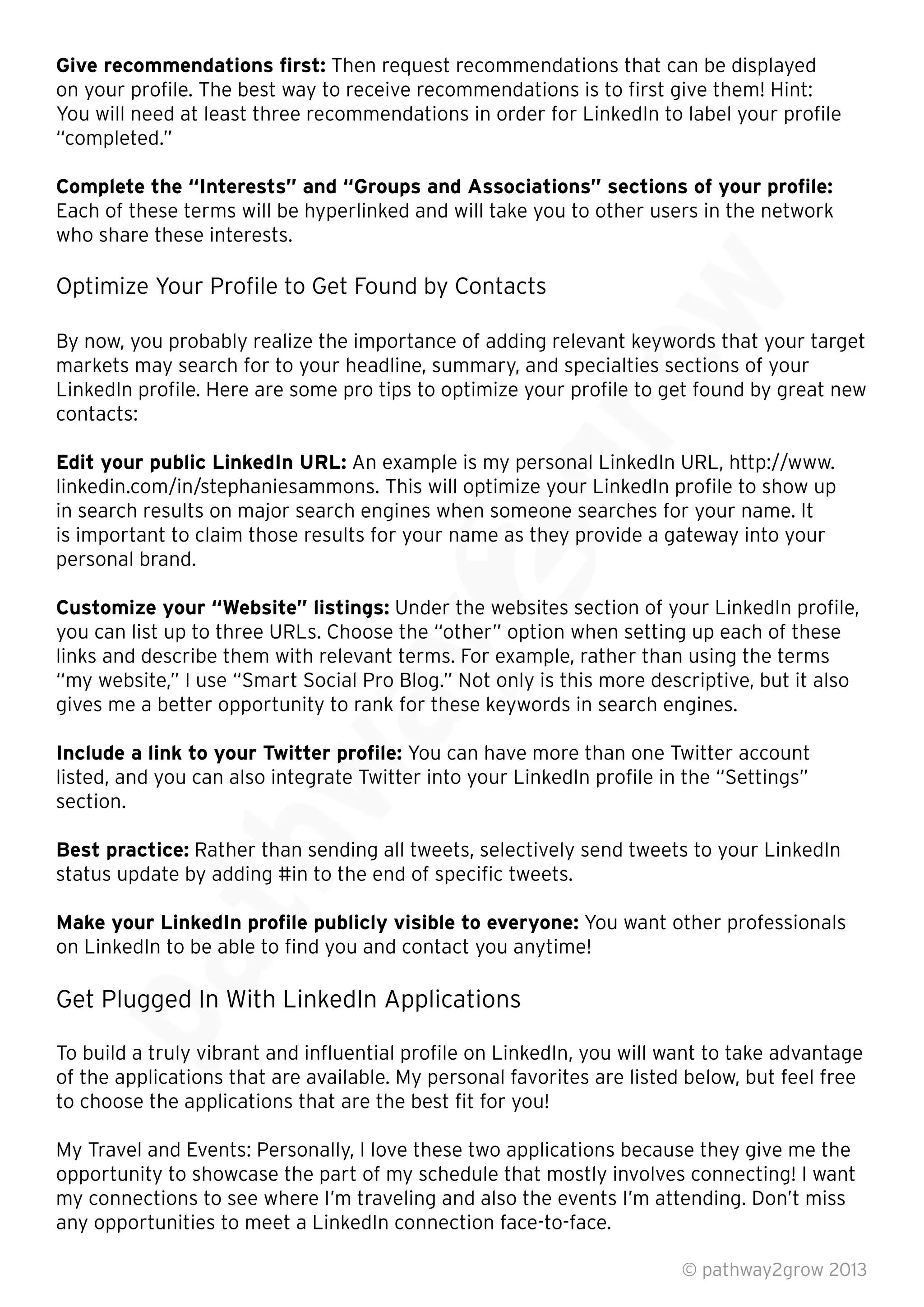 Give recommendations ﬁrst: Then request recommendations that can be displayed
on your proﬁle. The best way to receive recommendations is to ﬁrst give them! Hint:
You will need at least three recommendations in order for LinkedIn to label your proﬁle
“completed.”
Complete the “Interests” and “Groups and Associations” sections of your proﬁle:
Each of these terms will be hyperlinked and will take you to other users in the network
who share these interests.
Optimize Your Proﬁle to Get Found by Contacts
By now, you probably realize the importance of adding relevant keywords that your target
markets may search for to your headline, summary, and specialties sections of your
LinkedIn proﬁle. Here are some pro tips to optimize your proﬁle to get found by great new
contacts:
Edit your public LinkedIn URL: An example is my personal LinkedIn URL, http://www.
linkedin.com/in/stephaniesammons. This will optimize your LinkedIn proﬁle to show up
in search results on major search engines when someone searches for your name. It
is important to claim those results for your name as they provide a gateway into your
personal brand.
Customize your “Website” listings: Under the websites section of your LinkedIn proﬁle,
you can list up to three URLs. Choose the “other” option when setting up each of these
links and describe them with relevant terms. For example, rather than using the terms
“my website,” I use “Smart Social Pro Blog.” Not only is this more descriptive, but it also
gives me a better opportunity to rank for these keywords in search engines.
Include a link to your Twitter proﬁle: You can have more than one Twitter account
listed, and you can also integrate Twitter into your LinkedIn proﬁle in the “Settings”
section.
Best practice: Rather than sending all tweets, selectively send tweets to your LinkedIn
status update by adding #in to the end of speciﬁc tweets.
Make your LinkedIn proﬁle publicly visible to everyone: You want other professionals
on LinkedIn to be able to ﬁnd you and contact you anytime!
Get Plugged In With LinkedIn Applications
To build a truly vibrant and inﬂuential proﬁle on LinkedIn, you will want to take advantage
of the applications that are available. My personal favorites are listed below, but feel free
to choose the applications that are the best ﬁt for you!
My Travel and Events: Personally, I love these two applications because they give me the
opportunity to showcase the part of my schedule that mostly involves connecting! I want
my connections to see where I’m traveling and also the events I’m attending. Don’t miss
any opportunities to meet a LinkedIn connection face-to-face.
© pathway2grow 2013
Get Plugged In With LinkedIn Applications
To build a truly vibrant and inﬂuential proﬁle on LinkedIn, you will want to take advantage
of the applications that are available. My personal favorites are listed below, but feel free
Make your LinkedIn proﬁle publicly visible to everyone:
on LinkedIn to be able to ﬁnd you and contact you anytime!
Get Plugged In With LinkedIn Applications
Rather than sending all tweets, selectively send tweets to your LinkedIn
status update by adding #in to the end of speciﬁc tweets.
Make your LinkedIn proﬁle publicly visible to everyone:
Rather than sending all tweets, selectively send tweets to your LinkedIn
status update by adding #in to the end of speciﬁc tweets.
gives me a better opportunity to rank for these keywords in search engines.
Include a link to your Twitter proﬁle:
listed, and you can also integrate Twitter into your LinkedIn proﬁle in the “Settings”
links and describe them with relevant terms. For example, rather than using the terms
“my website,” I use “Smart Social Pro Blog.” Not only is this more descriptive, but it also
gives me a better opportunity to rank for these keywords in search engines.
You can have more than one Twitter account
Under the websites section of your LinkedIn proﬁle,
you can list up to three URLs. Choose the “other” option when setting up each of these
links and describe them with relevant terms. For example, rather than using the terms
“my website,” I use “Smart Social Pro Blog.” Not only is this more descriptive, but it also
gives me a better opportunity to rank for these keywords in search engines.
linkedin.com/in/stephaniesammons. This will optimize your LinkedIn proﬁle to show up
in search results on major search engines when someone searches for your name. It
is important to claim those results for your name as they provide a gateway into your
Under the websites section of your LinkedIn proﬁle,
you can list up to three URLs. Choose the “other” option when setting up each of these
An example is my personal LinkedIn URL, http://www.
linkedin.com/in/stephaniesammons. This will optimize your LinkedIn proﬁle to show up
in search results on major search engines when someone searches for your name. It
markets may search for to your headline, summary, and specialties sections of your
LinkedIn proﬁle. Here are some pro tips to optimize your proﬁle to get found by great new
An example is my personal LinkedIn URL, http://www.
By now, you probably realize the importance of adding relevant keywords that your target
markets may search for to your headline, summary, and specialties sections of your
LinkedIn proﬁle. Here are some pro tips to optimize your proﬁle to get found by great new
By now, you probably realize the importance of adding relevant keywords that your target
 