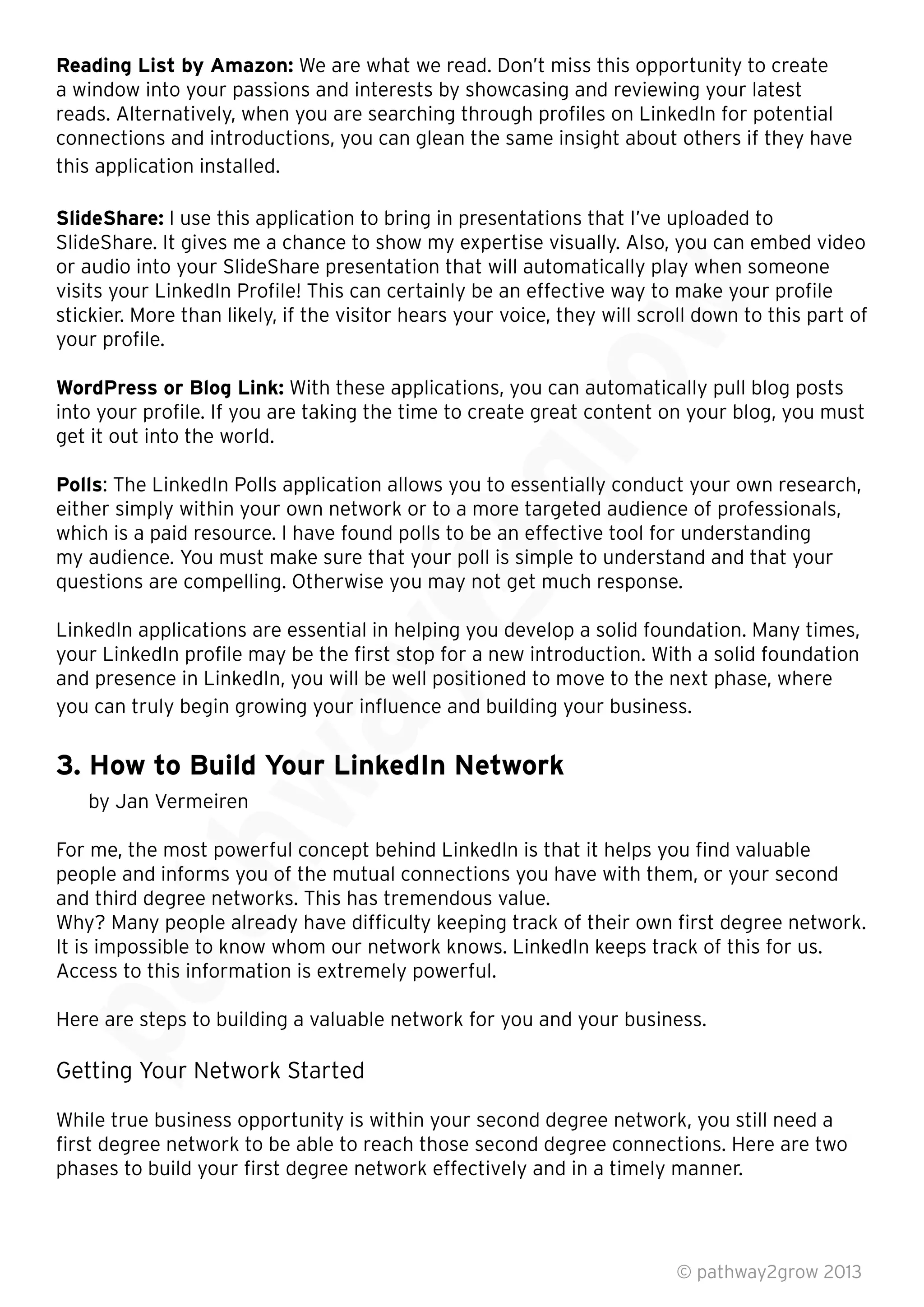 Reading List by Amazon: We are what we read. Don’t miss this opportunity to create
a window into your passions and interests by showcasing and reviewing your latest
reads. Alternatively, when you are searching through proﬁles on LinkedIn for potential
connections and introductions, you can glean the same insight about others if they have
this application installed.
SlideShare: I use this application to bring in presentations that I’ve uploaded to
SlideShare. It gives me a chance to show my expertise visually. Also, you can embed video
or audio into your SlideShare presentation that will automatically play when someone
visits your LinkedIn Proﬁle! This can certainly be an effective way to make your proﬁle
stickier. More than likely, if the visitor hears your voice, they will scroll down to this part of
your proﬁle.
WordPress or Blog Link: With these applications, you can automatically pull blog posts
into your proﬁle. If you are taking the time to create great content on your blog, you must
get it out into the world.
Polls: The LinkedIn Polls application allows you to essentially conduct your own research,
either simply within your own network or to a more targeted audience of professionals,
which is a paid resource. I have found polls to be an effective tool for understanding
my audience. You must make sure that your poll is simple to understand and that your
questions are compelling. Otherwise you may not get much response.
LinkedIn applications are essential in helping you develop a solid foundation. Many times,
your LinkedIn proﬁle may be the ﬁrst stop for a new introduction. With a solid foundation
and presence in LinkedIn, you will be well positioned to move to the next phase, where
you can truly begin growing your inﬂuence and building your business.
3. How to Build Your LinkedIn Network
by Jan Vermeiren
For me, the most powerful concept behind LinkedIn is that it helps you ﬁnd valuable
people and informs you of the mutual connections you have with them, or your second
and third degree networks. This has tremendous value.
Why? Many people already have difﬁculty keeping track of their own ﬁrst degree network.
It is impossible to know whom our network knows. LinkedIn keeps track of this for us.
Access to this information is extremely powerful.
Here are steps to building a valuable network for you and your business.
Getting Your Network Started
While true business opportunity is within your second degree network, you still need a
ﬁrst degree network to be able to reach those second degree connections. Here are two
phases to build your ﬁrst degree network effectively and in a timely manner.
© pathway2grow 2013
Here are steps to building a valuable network for you and your business.
Getting Your Network Started
Why? Many people already have difﬁculty keeping track of their own ﬁrst degree network.
It is impossible to know whom our network knows. LinkedIn keeps track of this for us.
Access to this information is extremely powerful.
For me, the most powerful concept behind LinkedIn is that it helps you ﬁnd valuable
people and informs you of the mutual connections you have with them, or your second
and third degree networks. This has tremendous value.
Why? Many people already have difﬁculty keeping track of their own ﬁrst degree network.
For me, the most powerful concept behind LinkedIn is that it helps you ﬁnd valuable
people and informs you of the mutual connections you have with them, or your second
and third degree networks. This has tremendous value.
3. How to Build Your LinkedIn Network
and presence in LinkedIn, you will be well positioned to move to the next phase, where
you can truly begin growing your inﬂuence and building your business.
3. How to Build Your LinkedIn Network
LinkedIn applications are essential in helping you develop a solid foundation. Many times,
your LinkedIn proﬁle may be the ﬁrst stop for a new introduction. With a solid foundation
and presence in LinkedIn, you will be well positioned to move to the next phase, where
you can truly begin growing your inﬂuence and building your business.
: The LinkedIn Polls application allows you to essentially conduct your own research,
either simply within your own network or to a more targeted audience of professionals,
which is a paid resource. I have found polls to be an effective tool for understanding
my audience. You must make sure that your poll is simple to understand and that your
questions are compelling. Otherwise you may not get much response.
LinkedIn applications are essential in helping you develop a solid foundation. Many times,
: The LinkedIn Polls application allows you to essentially conduct your own research,
either simply within your own network or to a more targeted audience of professionals,
With these applications, you can automatically pull blog posts
into your proﬁle. If you are taking the time to create great content on your blog, you must
With these applications, you can automatically pull blog posts
into your proﬁle. If you are taking the time to create great content on your blog, you must
SlideShare. It gives me a chance to show my expertise visually. Also, you can embed video
or audio into your SlideShare presentation that will automatically play when someone
visits your LinkedIn Proﬁle! This can certainly be an effective way to make your proﬁle
stickier. More than likely, if the visitor hears your voice, they will scroll down to this part of
 