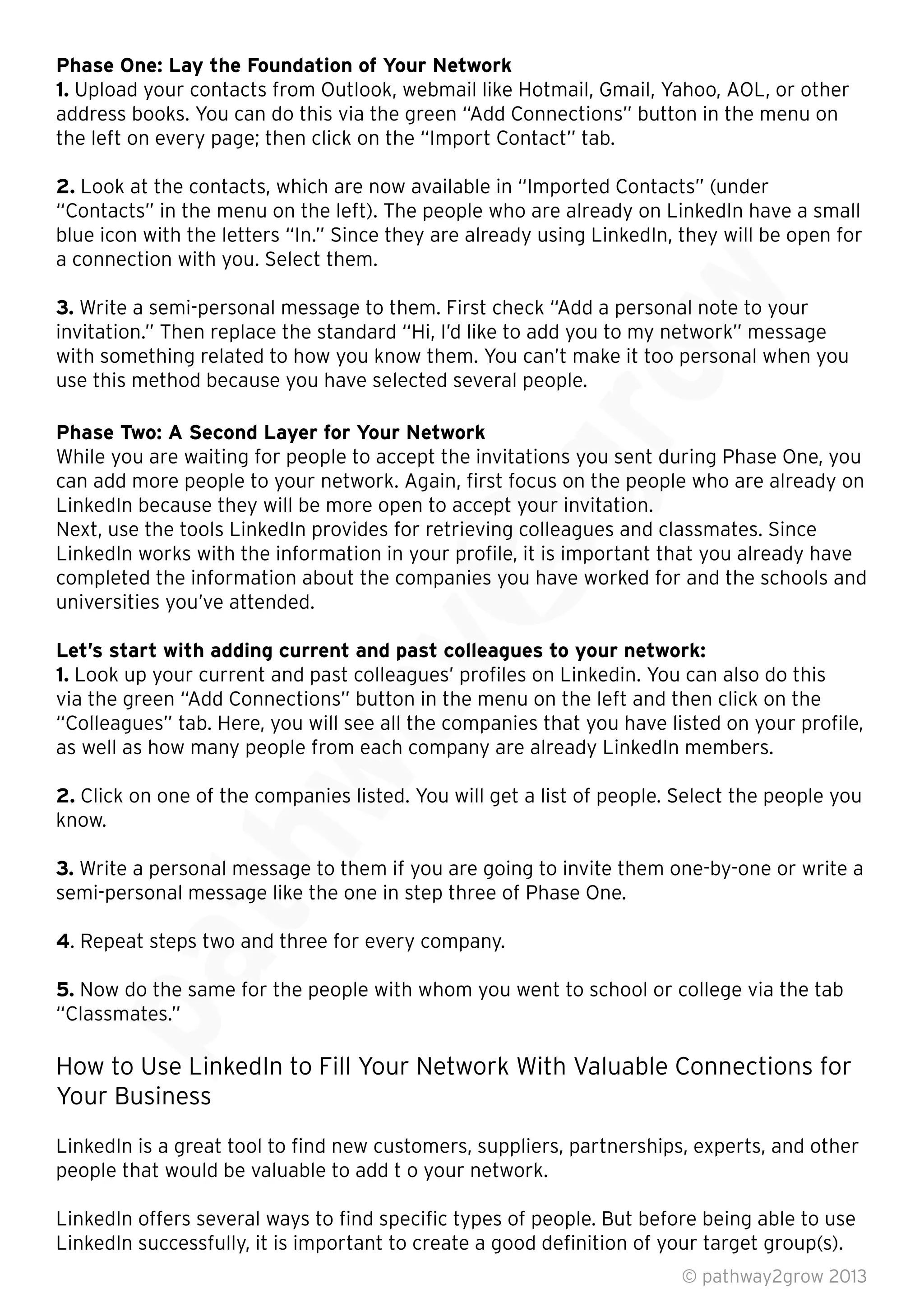 Phase One: Lay the Foundation of Your Network
1. Upload your contacts from Outlook, webmail like Hotmail, Gmail, Yahoo, AOL, or other
address books. You can do this via the green “Add Connections” button in the menu on
the left on every page; then click on the “Import Contact” tab.
2. Look at the contacts, which are now available in “Imported Contacts” (under
“Contacts” in the menu on the left). The people who are already on LinkedIn have a small
blue icon with the letters “In.” Since they are already using LinkedIn, they will be open for
a connection with you. Select them.
3. Write a semi-personal message to them. First check “Add a personal note to your
invitation.” Then replace the standard “Hi, I’d like to add you to my network” message
with something related to how you know them. You can’t make it too personal when you
use this method because you have selected several people.
Phase Two: A Second Layer for Your Network
While you are waiting for people to accept the invitations you sent during Phase One, you
can add more people to your network. Again, ﬁrst focus on the people who are already on
LinkedIn because they will be more open to accept your invitation.
Next, use the tools LinkedIn provides for retrieving colleagues and classmates. Since
LinkedIn works with the information in your proﬁle, it is important that you already have
completed the information about the companies you have worked for and the schools and
universities you’ve attended.
Let’s start with adding current and past colleagues to your network:
1. Look up your current and past colleagues’ proﬁles on Linkedin. You can also do this
via the green “Add Connections” button in the menu on the left and then click on the
“Colleagues” tab. Here, you will see all the companies that you have listed on your proﬁle,
as well as how many people from each company are already LinkedIn members.
2. Click on one of the companies listed. You will get a list of people. Select the people you
know.
3. Write a personal message to them if you are going to invite them one-by-one or write a
semi-personal message like the one in step three of Phase One.
4. Repeat steps two and three for every company.
5. Now do the same for the people with whom you went to school or college via the tab
“Classmates.”
How to Use LinkedIn to Fill Your Network With Valuable Connections for
Your Business
LinkedIn is a great tool to ﬁnd new customers, suppliers, partnerships, experts, and other
people that would be valuable to add t o your network.
LinkedIn offers several ways to ﬁnd speciﬁc types of people. But before being able to use
LinkedIn successfully, it is important to create a good deﬁnition of your target group(s).
© pathway2grow 2013
Now do the same for the people with whom you went to school or college via the tab
“Classmates.”
How to Use LinkedIn to Fill Your Network With Valuable Connections for
. Repeat steps two and three for every company.
Now do the same for the people with whom you went to school or college via the tab
Write a personal message to them if you are going to invite them one-by-one or write a
semi-personal message like the one in step three of Phase One.
Click on one of the companies listed. You will get a list of people. Select the people you
Write a personal message to them if you are going to invite them one-by-one or write a
semi-personal message like the one in step three of Phase One.
“Colleagues” tab. Here, you will see all the companies that you have listed on your proﬁle,
as well as how many people from each company are already LinkedIn members.
Click on one of the companies listed. You will get a list of people. Select the people you
Look up your current and past colleagues’ proﬁles on Linkedin. You can also do this
via the green “Add Connections” button in the menu on the left and then click on the
“Colleagues” tab. Here, you will see all the companies that you have listed on your proﬁle,
as well as how many people from each company are already LinkedIn members.
Let’s start with adding current and past colleagues to your network:
Look up your current and past colleagues’ proﬁles on Linkedin. You can also do this
via the green “Add Connections” button in the menu on the left and then click on the
can add more people to your network. Again, ﬁrst focus on the people who are already on
LinkedIn because they will be more open to accept your invitation.
Next, use the tools LinkedIn provides for retrieving colleagues and classmates. Since
LinkedIn works with the information in your proﬁle, it is important that you already have
completed the information about the companies you have worked for and the schools and
While you are waiting for people to accept the invitations you sent during Phase One, you
can add more people to your network. Again, ﬁrst focus on the people who are already on
LinkedIn because they will be more open to accept your invitation.
While you are waiting for people to accept the invitations you sent during Phase One, you
invitation.” Then replace the standard “Hi, I’d like to add you to my network” message
with something related to how you know them. You can’t make it too personal when you
blue icon with the letters “In.” Since they are already using LinkedIn, they will be open for
Write a semi-personal message to them. First check “Add a personal note to your
invitation.” Then replace the standard “Hi, I’d like to add you to my network” message
 