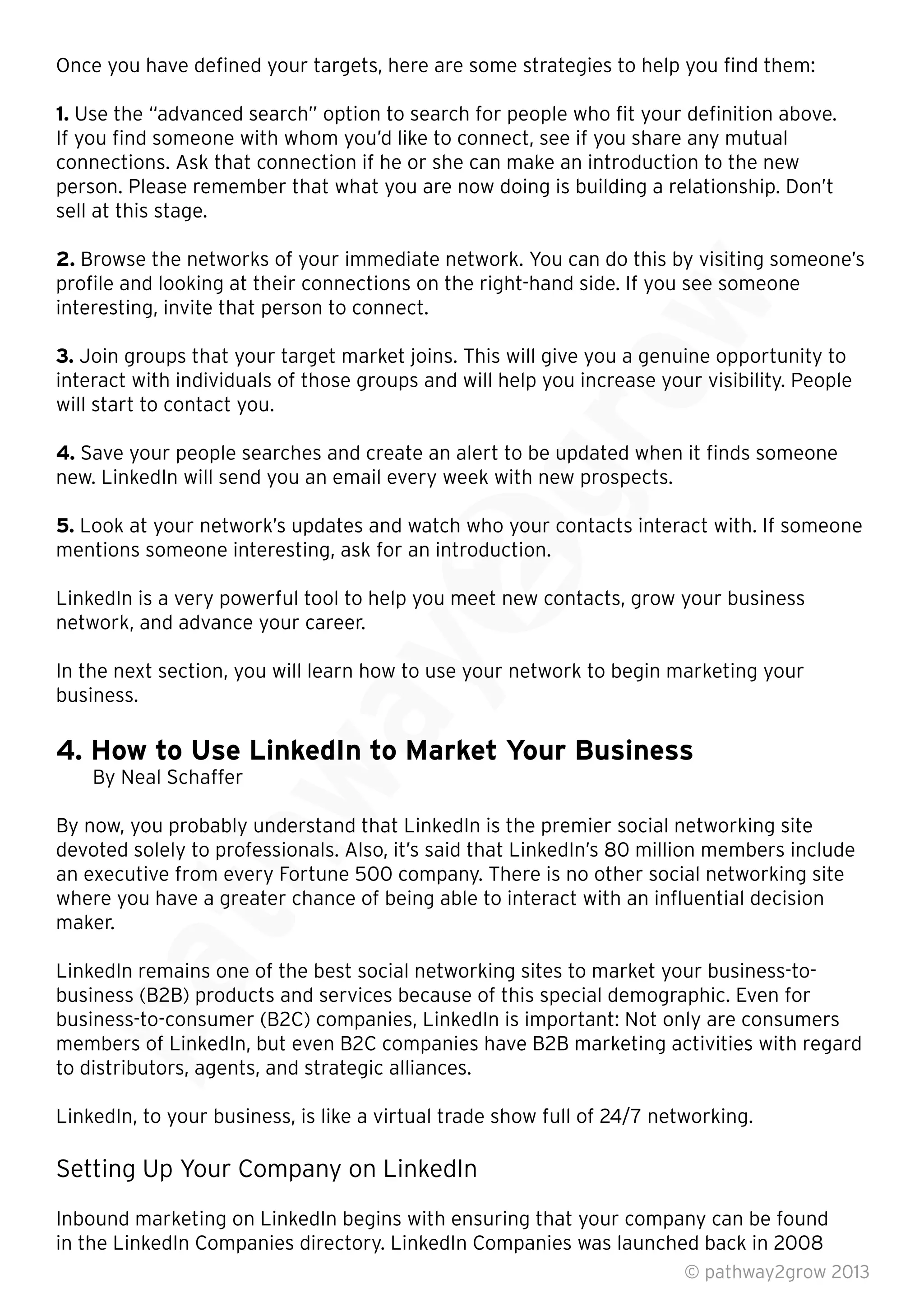 Once you have deﬁned your targets, here are some strategies to help you ﬁnd them:
1. Use the “advanced search” option to search for people who ﬁt your deﬁnition above.
If you ﬁnd someone with whom you’d like to connect, see if you share any mutual
connections. Ask that connection if he or she can make an introduction to the new
person. Please remember that what you are now doing is building a relationship. Don’t
sell at this stage.
2. Browse the networks of your immediate network. You can do this by visiting someone’s
proﬁle and looking at their connections on the right-hand side. If you see someone
interesting, invite that person to connect.
3. Join groups that your target market joins. This will give you a genuine opportunity to
interact with individuals of those groups and will help you increase your visibility. People
will start to contact you.
4. Save your people searches and create an alert to be updated when it ﬁnds someone
new. LinkedIn will send you an email every week with new prospects.
5. Look at your network’s updates and watch who your contacts interact with. If someone
mentions someone interesting, ask for an introduction.
LinkedIn is a very powerful tool to help you meet new contacts, grow your business
network, and advance your career.
In the next section, you will learn how to use your network to begin marketing your
business.
4. How to Use LinkedIn to Market Your Business
By Neal Schaffer
By now, you probably understand that LinkedIn is the premier social networking site
devoted solely to professionals. Also, it’s said that LinkedIn’s 80 million members include
an executive from every Fortune 500 company. There is no other social networking site
where you have a greater chance of being able to interact with an inﬂuential decision
maker.
LinkedIn remains one of the best social networking sites to market your business-to-
business (B2B) products and services because of this special demographic. Even for
business-to-consumer (B2C) companies, LinkedIn is important: Not only are consumers
members of LinkedIn, but even B2C companies have B2B marketing activities with regard
to distributors, agents, and strategic alliances.
LinkedIn, to your business, is like a virtual trade show full of 24/7 networking.
Setting Up Your Company on LinkedIn
Inbound marketing on LinkedIn begins with ensuring that your company can be found
in the LinkedIn Companies directory. LinkedIn Companies was launched back in 2008
© pathway2grow 2013
business (B2B) products and services because of this special demographic. Even for
business-to-consumer (B2C) companies, LinkedIn is important: Not only are consumers
members of LinkedIn, but even B2C companies have B2B marketing activities with regard
to distributors, agents, and strategic alliances.
LinkedIn remains one of the best social networking sites to market your business-to-
business (B2B) products and services because of this special demographic. Even for
devoted solely to professionals. Also, it’s said that LinkedIn’s 80 million members include
an executive from every Fortune 500 company. There is no other social networking site
where you have a greater chance of being able to interact with an inﬂuential decision
By now, you probably understand that LinkedIn is the premier social networking site
devoted solely to professionals. Also, it’s said that LinkedIn’s 80 million members include
an executive from every Fortune 500 company. There is no other social networking site
where you have a greater chance of being able to interact with an inﬂuential decision
4. How to Use LinkedIn to Market Your Business
By now, you probably understand that LinkedIn is the premier social networking site
In the next section, you will learn how to use your network to begin marketing your
4. How to Use LinkedIn to Market Your Business
LinkedIn is a very powerful tool to help you meet new contacts, grow your business
In the next section, you will learn how to use your network to begin marketing your
Look at your network’s updates and watch who your contacts interact with. If someone
mentions someone interesting, ask for an introduction.
LinkedIn is a very powerful tool to help you meet new contacts, grow your business
Save your people searches and create an alert to be updated when it ﬁnds someone
new. LinkedIn will send you an email every week with new prospects.
Look at your network’s updates and watch who your contacts interact with. If someone
interact with individuals of those groups and will help you increase your visibility. People
Save your people searches and create an alert to be updated when it ﬁnds someone
Join groups that your target market joins. This will give you a genuine opportunity to
interact with individuals of those groups and will help you increase your visibility. People
Browse the networks of your immediate network. You can do this by visiting someone’s
proﬁle and looking at their connections on the right-hand side. If you see someone
Join groups that your target market joins. This will give you a genuine opportunity to
 