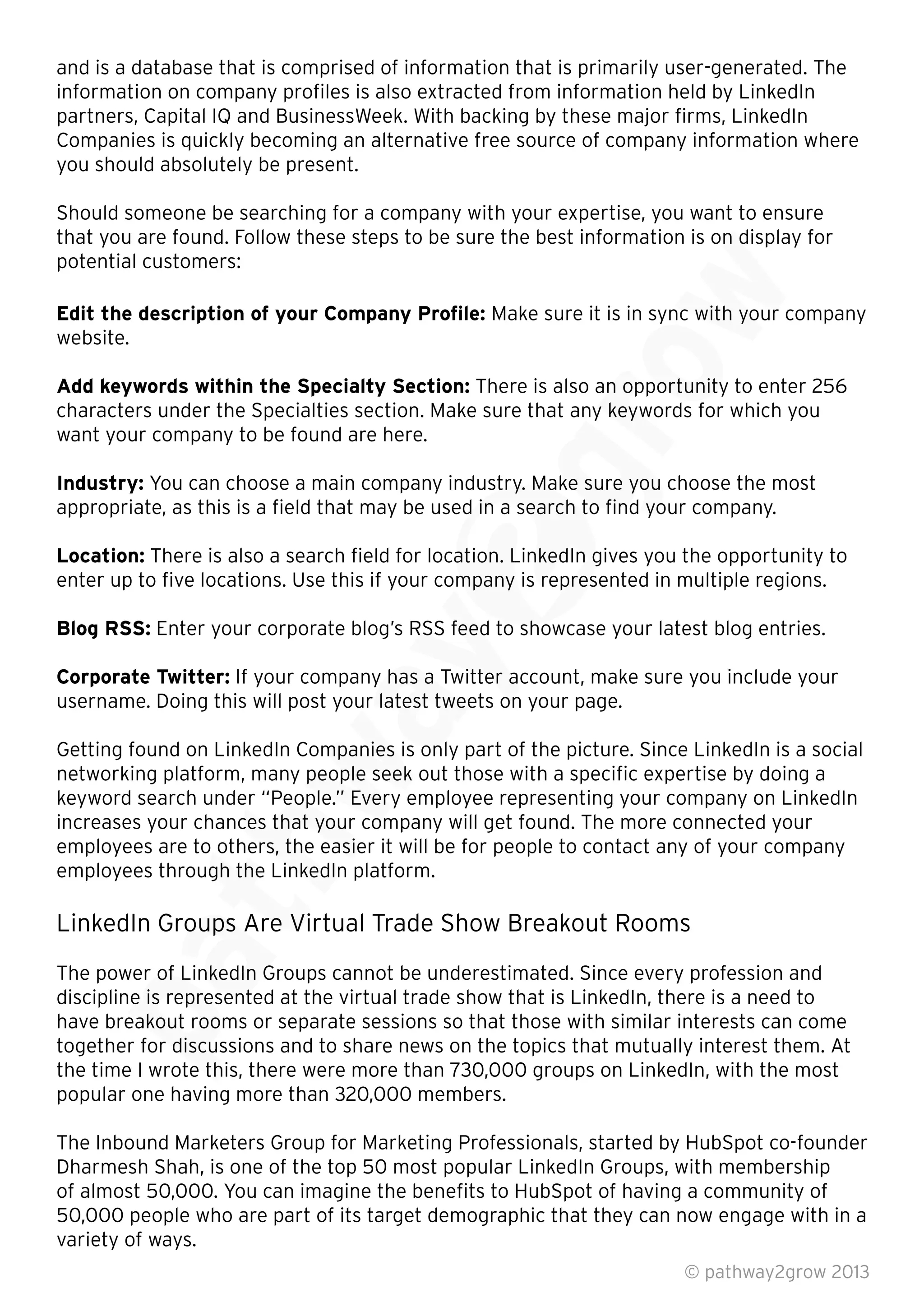 and is a database that is comprised of information that is primarily user-generated. The
information on company proﬁles is also extracted from information held by LinkedIn
partners, Capital IQ and BusinessWeek. With backing by these major ﬁrms, LinkedIn
Companies is quickly becoming an alternative free source of company information where
you should absolutely be present.
Should someone be searching for a company with your expertise, you want to ensure
that you are found. Follow these steps to be sure the best information is on display for
potential customers:
Edit the description of your Company Proﬁle: Make sure it is in sync with your company
website.
Add keywords within the Specialty Section: There is also an opportunity to enter 256
characters under the Specialties section. Make sure that any keywords for which you
want your company to be found are here.
Industry: You can choose a main company industry. Make sure you choose the most
appropriate, as this is a ﬁeld that may be used in a search to ﬁnd your company.
Location: There is also a search ﬁeld for location. LinkedIn gives you the opportunity to
enter up to ﬁve locations. Use this if your company is represented in multiple regions.
Blog RSS: Enter your corporate blog’s RSS feed to showcase your latest blog entries.
Corporate Twitter: If your company has a Twitter account, make sure you include your
username. Doing this will post your latest tweets on your page.
Getting found on LinkedIn Companies is only part of the picture. Since LinkedIn is a social
networking platform, many people seek out those with a speciﬁc expertise by doing a
keyword search under “People.” Every employee representing your company on LinkedIn
increases your chances that your company will get found. The more connected your
employees are to others, the easier it will be for people to contact any of your company
employees through the LinkedIn platform.
LinkedIn Groups Are Virtual Trade Show Breakout Rooms
The power of LinkedIn Groups cannot be underestimated. Since every profession and
discipline is represented at the virtual trade show that is LinkedIn, there is a need to
have breakout rooms or separate sessions so that those with similar interests can come
together for discussions and to share news on the topics that mutually interest them. At
the time I wrote this, there were more than 730,000 groups on LinkedIn, with the most
popular one having more than 320,000 members.
The Inbound Marketers Group for Marketing Professionals, started by HubSpot co-founder
Dharmesh Shah, is one of the top 50 most popular LinkedIn Groups, with membership
of almost 50,000. You can imagine the beneﬁts to HubSpot of having a community of
50,000 people who are part of its target demographic that they can now engage with in a
variety of ways.
© pathway2grow 2013
The power of LinkedIn Groups cannot be underestimated. Since every profession and
discipline is represented at the virtual trade show that is LinkedIn, there is a need to
have breakout rooms or separate sessions so that those with similar interests can come
together for discussions and to share news on the topics that mutually interest them. At
the time I wrote this, there were more than 730,000 groups on LinkedIn, with the most
LinkedIn Groups Are Virtual Trade Show Breakout Rooms
The power of LinkedIn Groups cannot be underestimated. Since every profession and
discipline is represented at the virtual trade show that is LinkedIn, there is a need to
employees are to others, the easier it will be for people to contact any of your company
employees through the LinkedIn platform.
LinkedIn Groups Are Virtual Trade Show Breakout Rooms
keyword search under “People.” Every employee representing your company on LinkedIn
increases your chances that your company will get found. The more connected your
employees are to others, the easier it will be for people to contact any of your company
employees through the LinkedIn platform.
username. Doing this will post your latest tweets on your page.
Getting found on LinkedIn Companies is only part of the picture. Since LinkedIn is a social
networking platform, many people seek out those with a speciﬁc expertise by doing a
keyword search under “People.” Every employee representing your company on LinkedIn
increases your chances that your company will get found. The more connected your
If your company has a Twitter account, make sure you include your
username. Doing this will post your latest tweets on your page.
Getting found on LinkedIn Companies is only part of the picture. Since LinkedIn is a social
enter up to ﬁve locations. Use this if your company is represented in multiple regions.
Enter your corporate blog’s RSS feed to showcase your latest blog entries.
If your company has a Twitter account, make sure you include your
username. Doing this will post your latest tweets on your page.
You can choose a main company industry. Make sure you choose the most
appropriate, as this is a ﬁeld that may be used in a search to ﬁnd your company.
There is also a search ﬁeld for location. LinkedIn gives you the opportunity to
enter up to ﬁve locations. Use this if your company is represented in multiple regions.
Enter your corporate blog’s RSS feed to showcase your latest blog entries.
characters under the Specialties section. Make sure that any keywords for which you
You can choose a main company industry. Make sure you choose the most
appropriate, as this is a ﬁeld that may be used in a search to ﬁnd your company.
There is also an opportunity to enter 256
characters under the Specialties section. Make sure that any keywords for which you
There is also an opportunity to enter 256
that you are found. Follow these steps to be sure the best information is on display for
Make sure it is in sync with your company
 