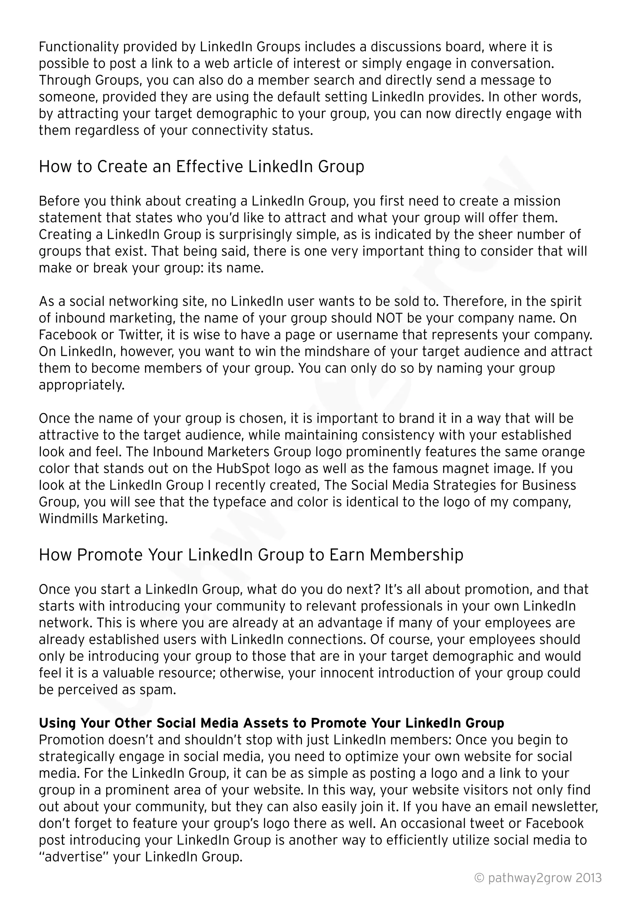 Functionality provided by LinkedIn Groups includes a discussions board, where it is
possible to post a link to a web article of interest or simply engage in conversation.
Through Groups, you can also do a member search and directly send a message to
someone, provided they are using the default setting LinkedIn provides. In other words,
by attracting your target demographic to your group, you can now directly engage with
them regardless of your connectivity status.
How to Create an Effective LinkedIn Group
Before you think about creating a LinkedIn Group, you ﬁrst need to create a mission
statement that states who you’d like to attract and what your group will offer them.
Creating a LinkedIn Group is surprisingly simple, as is indicated by the sheer number of
groups that exist. That being said, there is one very important thing to consider that will
make or break your group: its name.
As a social networking site, no LinkedIn user wants to be sold to. Therefore, in the spirit
of inbound marketing, the name of your group should NOT be your company name. On
Facebook or Twitter, it is wise to have a page or username that represents your company.
On LinkedIn, however, you want to win the mindshare of your target audience and attract
them to become members of your group. You can only do so by naming your group
appropriately.
Once the name of your group is chosen, it is important to brand it in a way that will be
attractive to the target audience, while maintaining consistency with your established
look and feel. The Inbound Marketers Group logo prominently features the same orange
color that stands out on the HubSpot logo as well as the famous magnet image. If you
look at the LinkedIn Group I recently created, The Social Media Strategies for Business
Group, you will see that the typeface and color is identical to the logo of my company,
Windmills Marketing.
How Promote Your LinkedIn Group to Earn Membership
Once you start a LinkedIn Group, what do you do next? It’s all about promotion, and that
starts with introducing your community to relevant professionals in your own LinkedIn
network. This is where you are already at an advantage if many of your employees are
already established users with LinkedIn connections. Of course, your employees should
only be introducing your group to those that are in your target demographic and would
feel it is a valuable resource; otherwise, your innocent introduction of your group could
be perceived as spam.
Using Your Other Social Media Assets to Promote Your LinkedIn Group
Promotion doesn’t and shouldn’t stop with just LinkedIn members: Once you begin to
strategically engage in social media, you need to optimize your own website for social
media. For the LinkedIn Group, it can be as simple as posting a logo and a link to your
group in a prominent area of your website. In this way, your website visitors not only ﬁnd
out about your community, but they can also easily join it. If you have an email newsletter,
don’t forget to feature your group’s logo there as well. An occasional tweet or Facebook
post introducing your LinkedIn Group is another way to efﬁciently utilize social media to
“advertise” your LinkedIn Group.
© pathway2grow 2013
feel it is a valuable resource; otherwise, your innocent introduction of your group could
be perceived as spam.
Using Your Other Social Media Assets to Promote Your LinkedIn Group
Promotion doesn’t and shouldn’t stop with just LinkedIn members: Once you begin to
network. This is where you are already at an advantage if many of your employees are
already established users with LinkedIn connections. Of course, your employees should
only be introducing your group to those that are in your target demographic and would
feel it is a valuable resource; otherwise, your innocent introduction of your group could
Once you start a LinkedIn Group, what do you do next? It’s all about promotion, and that
starts with introducing your community to relevant professionals in your own LinkedIn
network. This is where you are already at an advantage if many of your employees are
already established users with LinkedIn connections. Of course, your employees should
How Promote Your LinkedIn Group to Earn Membership
Once you start a LinkedIn Group, what do you do next? It’s all about promotion, and that
starts with introducing your community to relevant professionals in your own LinkedIn
look at the LinkedIn Group I recently created, The Social Media Strategies for Business
Group, you will see that the typeface and color is identical to the logo of my company,
How Promote Your LinkedIn Group to Earn Membership
look and feel. The Inbound Marketers Group logo prominently features the same orange
color that stands out on the HubSpot logo as well as the famous magnet image. If you
look at the LinkedIn Group I recently created, The Social Media Strategies for Business
Group, you will see that the typeface and color is identical to the logo of my company,
Once the name of your group is chosen, it is important to brand it in a way that will be
attractive to the target audience, while maintaining consistency with your established
look and feel. The Inbound Marketers Group logo prominently features the same orange
color that stands out on the HubSpot logo as well as the famous magnet image. If you
look at the LinkedIn Group I recently created, The Social Media Strategies for Business
Facebook or Twitter, it is wise to have a page or username that represents your company.
On LinkedIn, however, you want to win the mindshare of your target audience and attract
them to become members of your group. You can only do so by naming your group
Once the name of your group is chosen, it is important to brand it in a way that will be
As a social networking site, no LinkedIn user wants to be sold to. Therefore, in the spirit
of inbound marketing, the name of your group should NOT be your company name. On
Facebook or Twitter, it is wise to have a page or username that represents your company.
On LinkedIn, however, you want to win the mindshare of your target audience and attract
groups that exist. That being said, there is one very important thing to consider that will
As a social networking site, no LinkedIn user wants to be sold to. Therefore, in the spirit
statement that states who you’d like to attract and what your group will offer them.
Creating a LinkedIn Group is surprisingly simple, as is indicated by the sheer number of
groups that exist. That being said, there is one very important thing to consider that will
Before you think about creating a LinkedIn Group, you ﬁrst need to create a mission
statement that states who you’d like to attract and what your group will offer them.
Creating a LinkedIn Group is surprisingly simple, as is indicated by the sheer number of
 