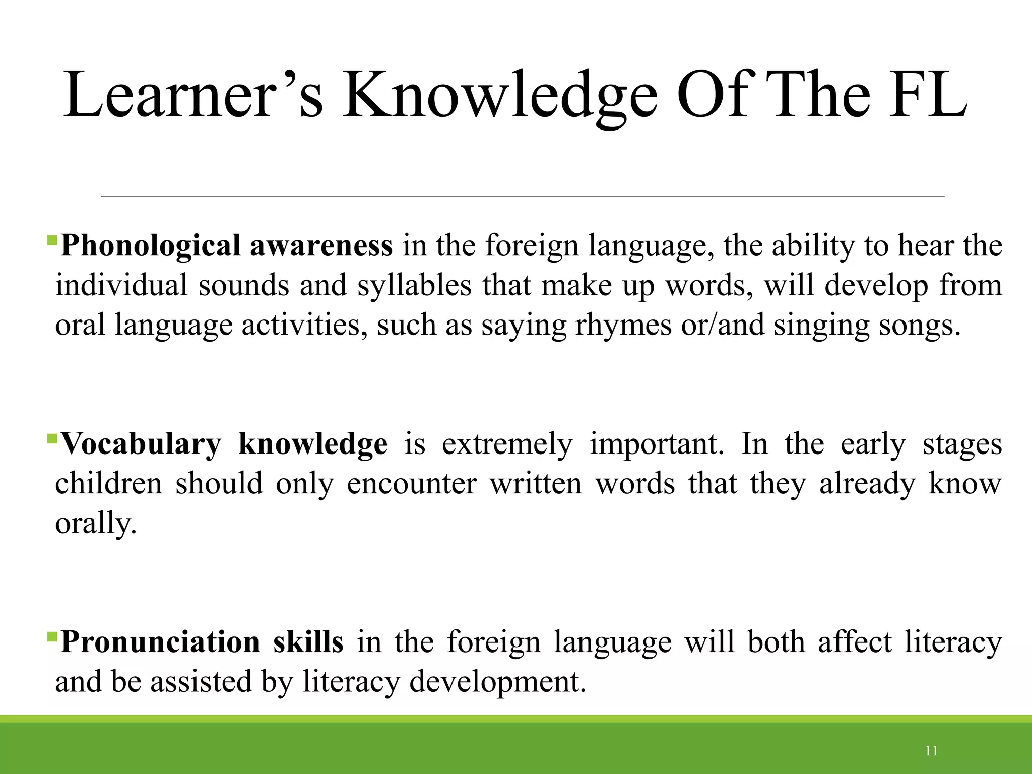 Learner’s Knowledge Of The FL
Phonological awareness in the foreign language, the ability to hear the
individual sounds and syllables that make up words, will develop from
oral language activities, such as saying rhymes or/and singing songs.
Vocabulary knowledge is extremely important. In the early stages
children should only encounter written words that they already know
orally.
Pronunciation skills in the foreign language will both affect literacy
and be assisted by literacy development.
11
 