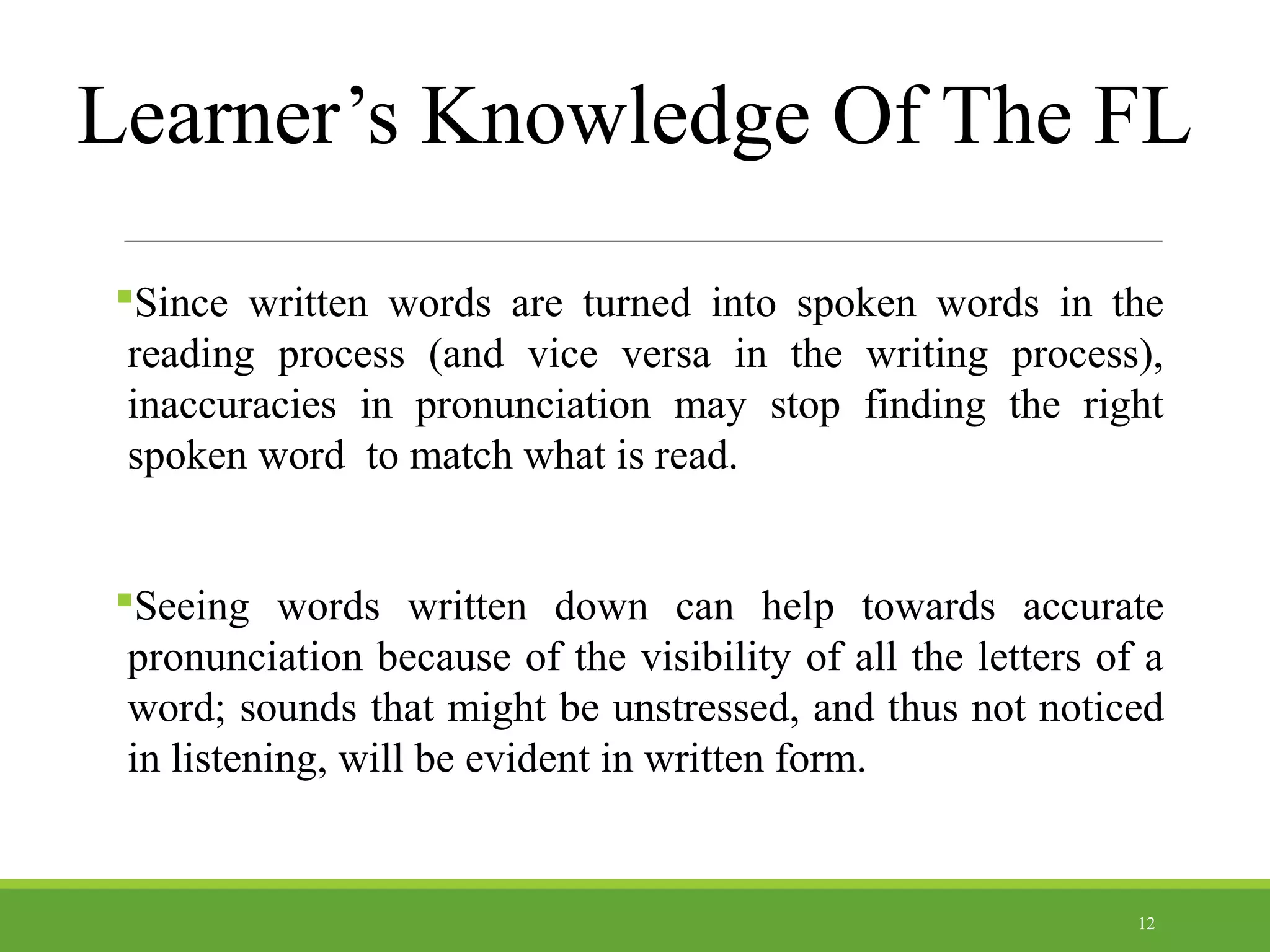 Learner’s Knowledge Of The FL
Since written words are turned into spoken words in the
reading process (and vice versa in the writing process),
inaccuracies in pronunciation may stop finding the right
spoken word to match what is read.
Seeing words written down can help towards accurate
pronunciation because of the visibility of all the letters of a
word; sounds that might be unstressed, and thus not noticed
in listening, will be evident in written form.
12
 