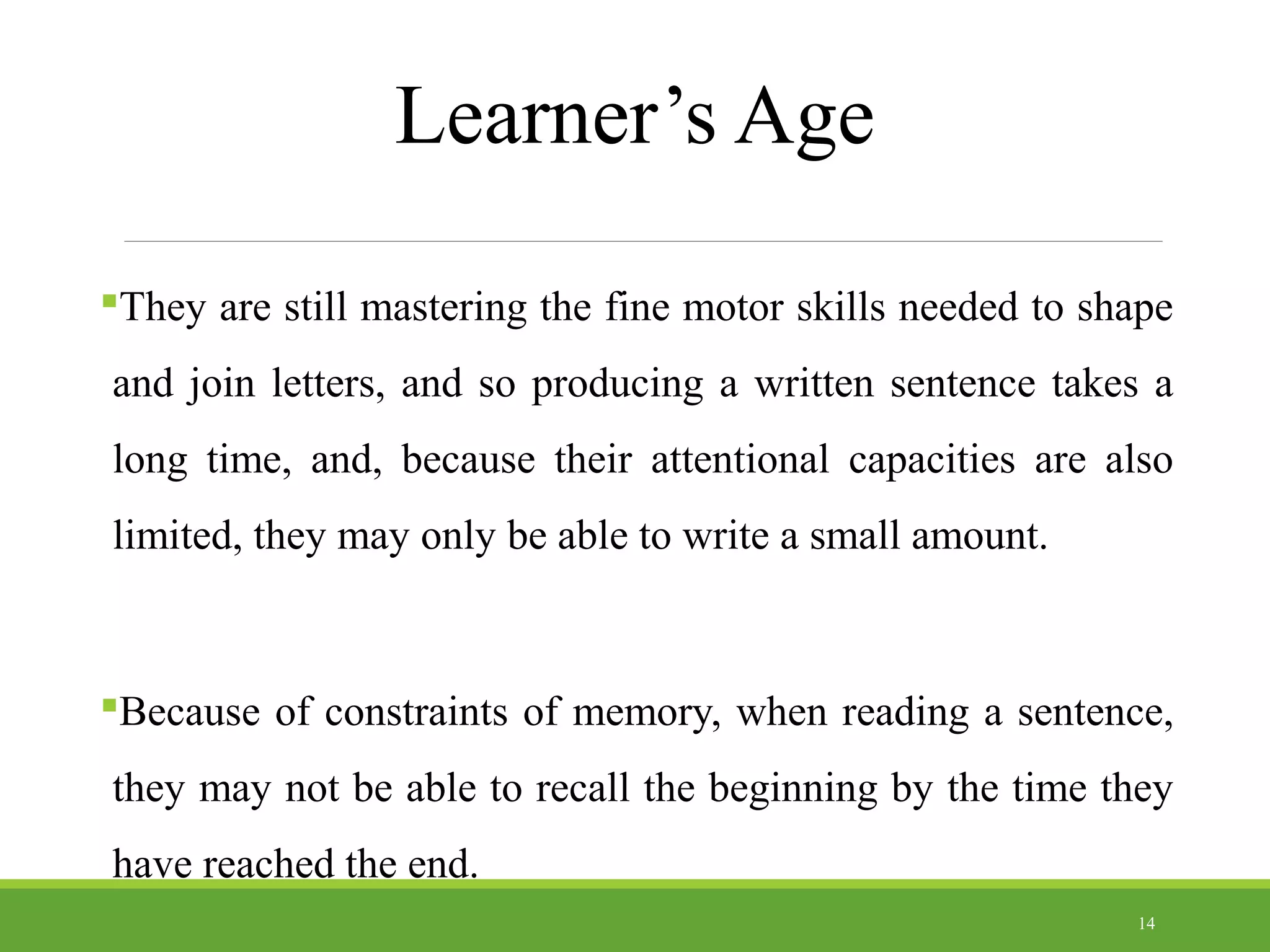 Learner’s Age
They are still mastering the fine motor skills needed to shape
and join letters, and so producing a written sentence takes a
long time, and, because their attentional capacities are also
limited, they may only be able to write a small amount.
Because of constraints of memory, when reading a sentence,
they may not be able to recall the beginning by the time they
have reached the end.
14
 