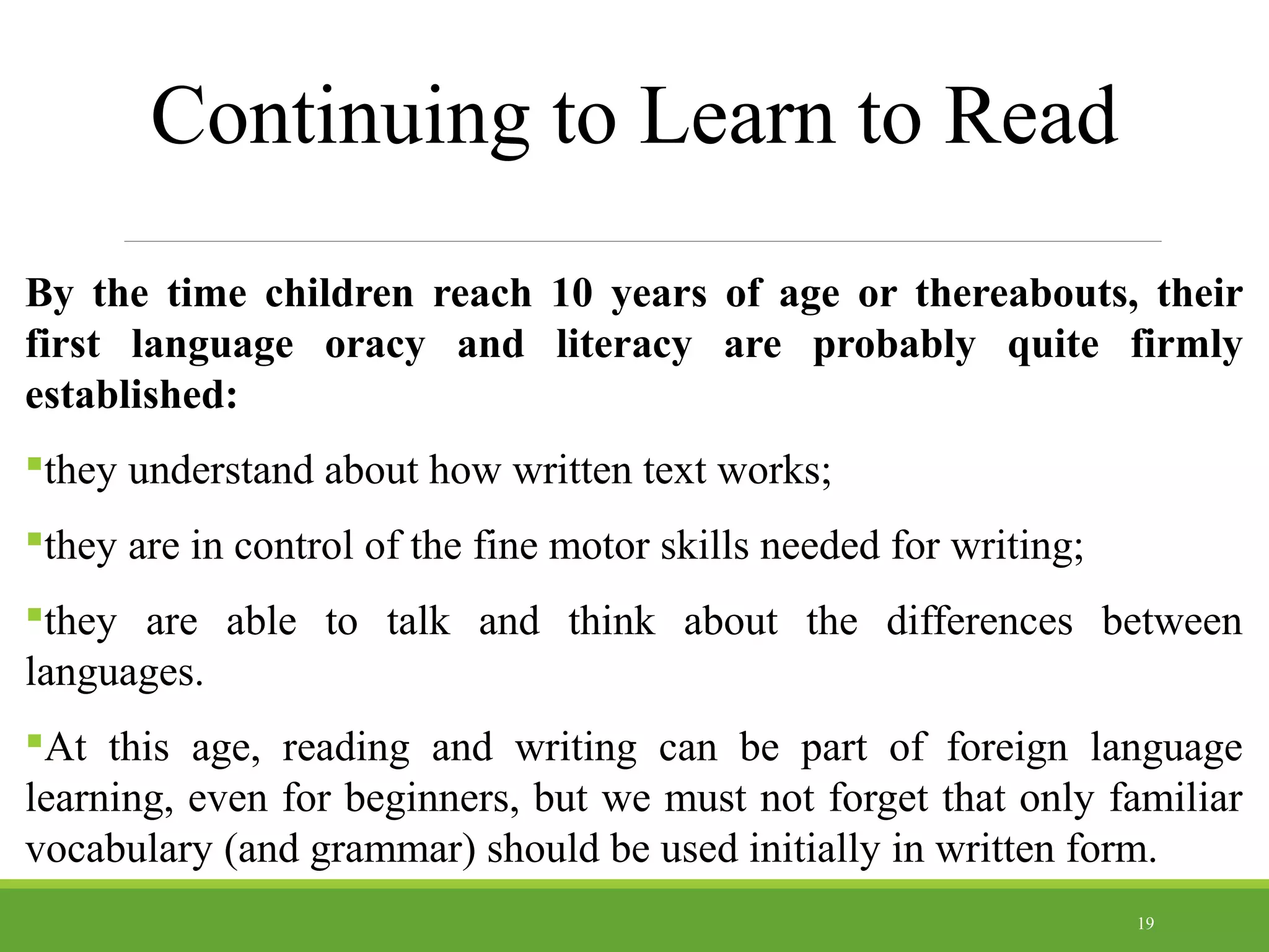 Continuing to Learn to Read
By the time children reach 10 years of age or thereabouts, their
first language oracy and literacy are probably quite firmly
established:
they understand about how written text works;
they are in control of the fine motor skills needed for writing;
they are able to talk and think about the differences between
languages.
At this age, reading and writing can be part of foreign language
learning, even for beginners, but we must not forget that only familiar
vocabulary (and grammar) should be used initially in written form.
19
 