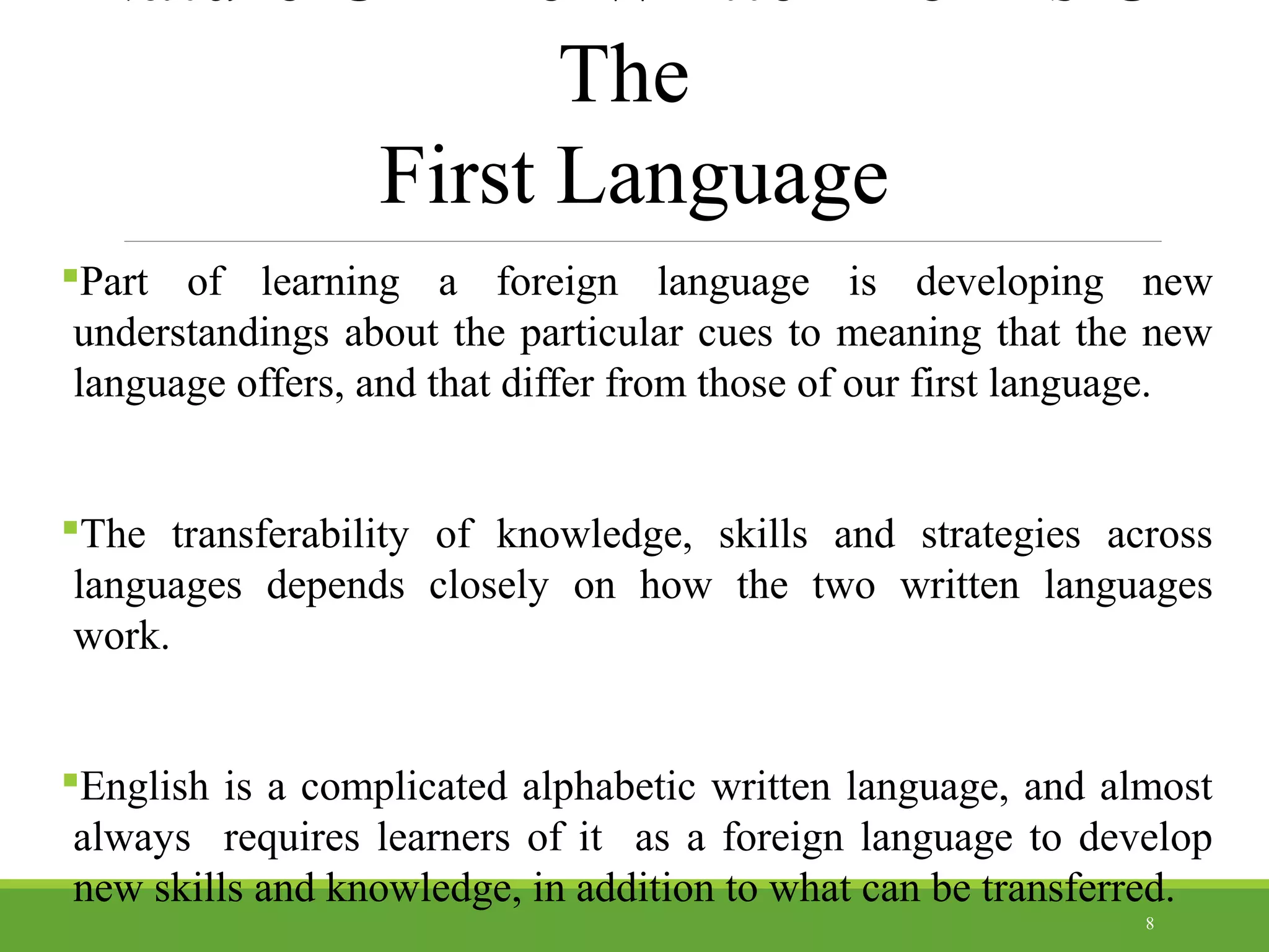 The
First Language
Part of learning a foreign language is developing new
understandings about the particular cues to meaning that the new
language offers, and that differ from those of our first language.
The transferability of knowledge, skills and strategies across
languages depends closely on how the two written languages
work.
English is a complicated alphabetic written language, and almost
always requires learners of it as a foreign language to develop
new skills and knowledge, in addition to what can be transferred.
8
 