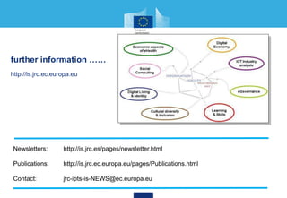 further information ……
http://is.jrc.ec.europa.eu
Newsletters: http://is.jrc.es/pages/newsletter.html
Publications: http://is.jrc.ec.europa.eu/pages/Publications.html
Contact: jrc-ipts-is-NEWS@ec.europa.eu
 
