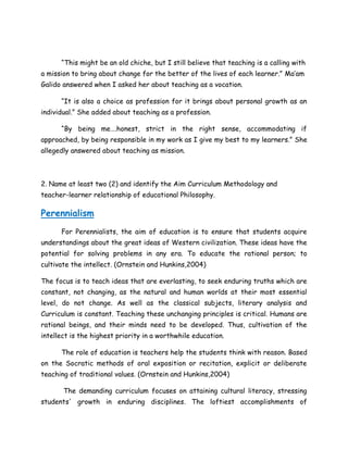 “This might be an old chiche, but I still believe that teaching is a calling with
a mission to bring about change for the better of the lives of each learner.” Ma’am
Galido answered when I asked her about teaching as a vocation.
“It is also a choice as profession for it brings about personal growth as an
individual.” She added about teaching as a profession.
“By being me….honest, strict in the right sense, accommodating if
approached, by being responsible in my work as I give my best to my learners.” She
allegedly answered about teaching as mission.
2. Name at least two (2) and identify the Aim Curriculum Methodology and
teacher-learner relationship of educational Philosophy.
Perennialism
For Perennialists, the aim of education is to ensure that students acquire
understandings about the great ideas of Western civilization. These ideas have the
potential for solving problems in any era. To educate the rational person; to
cultivate the intellect. (Ornstein and Hunkins,2004)
The focus is to teach ideas that are everlasting, to seek enduring truths which are
constant, not changing, as the natural and human worlds at their most essential
level, do not change. As well as the classical subjects, literary analysis and
Curriculum is constant. Teaching these unchanging principles is critical. Humans are
rational beings, and their minds need to be developed. Thus, cultivation of the
intellect is the highest priority in a worthwhile education.
The role of education is teachers help the students think with reason. Based
on the Socratic methods of oral exposition or recitation, explicit or deliberate
teaching of traditional values. (Ornstein and Hunkins,2004)
The demanding curriculum focuses on attaining cultural literacy, stressing
students' growth in enduring disciplines. The loftiest accomplishments of
 