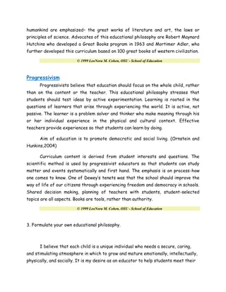 humankind are emphasized– the great works of literature and art, the laws or
principles of science. Advocates of this educational philosophy are Robert Maynard
Hutchins who developed a Great Books program in 1963 and Mortimer Adler, who
further developed this curriculum based on 100 great books of western civilization.
© 1999 LeoNora M. Cohen, OSU - School of Education
Progressivism
Progressivists believe that education should focus on the whole child, rather
than on the content or the teacher. This educational philosophy stresses that
students should test ideas by active experimentation. Learning is rooted in the
questions of learners that arise through experiencing the world. It is active, not
passive. The learner is a problem solver and thinker who make meaning through his
or her individual experience in the physical and cultural context. Effective
teachers provide experiences so that students can learn by doing.
Aim of education is to promote democratic and social living. (Ornstein and
Hunkins,2004)
Curriculum content is derived from student interests and questions. The
scientific method is used by progressivist educators so that students can study
matter and events systematically and first hand. The emphasis is on process-how
one comes to know. One of Dewey’s tenets was that the school should improve the
way of life of our citizens through experiencing freedom and democracy in schools.
Shared decision making, planning of teachers with students, student-selected
topics are all aspects. Books are tools, rather than authority.
© 1999 LeoNora M. Cohen, OSU - School of Education
3. Formulate your own educational philosophy.
I believe that each child is a unique individual who needs a secure, caring,
and stimulating atmosphere in which to grow and mature emotionally, intellectually,
physically, and socially. It is my desire as an educator to help students meet their
 