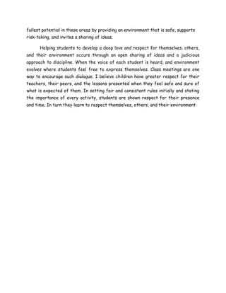 fullest potential in these areas by providing an environment that is safe, supports
risk-taking, and invites a sharing of ideas.
Helping students to develop a deep love and respect for themselves, others,
and their environment occurs through an open sharing of ideas and a judicious
approach to discipline. When the voice of each student is heard, and environment
evolves where students feel free to express themselves. Class meetings are one
way to encourage such dialogue. I believe children have greater respect for their
teachers, their peers, and the lessons presented when they feel safe and sure of
what is expected of them. In setting fair and consistent rules initially and stating
the importance of every activity, students are shown respect for their presence
and time. In turn they learn to respect themselves, others, and their environment.
 
