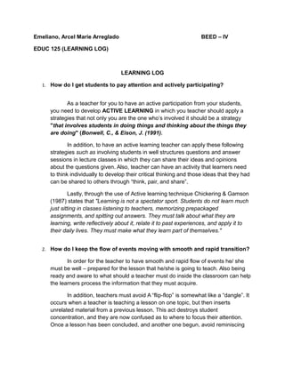 Emeliano, Arcel Marie Arreglado BEED – IV
EDUC 125 (LEARNING LOG)
LEARNING LOG
1. How do I get students to pay attention and actively participating?
As a teacher for you to have an active participation from your students,
you need to develop ACTIVE LEARNING in which you teacher should apply a
strategies that not only you are the one who’s involved it should be a strategy
"that involves students in doing things and thinking about the things they
are doing" (Bonwell, C., & Eison, J. (1991).
In addition, to have an active learning teacher can apply these following
strategies such as involving students in well structures questions and answer
sessions in lecture classes in which they can share their ideas and opinions
about the questions given. Also, teacher can have an activity that learners need
to think individually to develop their critical thinking and those ideas that they had
can be shared to others through “think, pair, and share”.
Lastly, through the use of Active learning technique Chickering & Gamson
(1987) states that "Learning is not a spectator sport. Students do not learn much
just sitting in classes listening to teachers, memorizing prepackaged
assignments, and spitting out answers. They must talk about what they are
learning, write reflectively about it, relate it to past experiences, and apply it to
their daily lives. They must make what they learn part of themselves."
2. How do I keep the flow of events moving with smooth and rapid transition?
In order for the teacher to have smooth and rapid flow of events he/ she
must be well – prepared for the lesson that he/she is going to teach. Also being
ready and aware to what should a teacher must do inside the classroom can help
the learners process the information that they must acquire.
In addition, teachers must avoid A “flip-flop” is somewhat like a “dangle”. It
occurs when a teacher is teaching a lesson on one topic, but then inserts
unrelated material from a previous lesson. This act destroys student
concentration, and they are now confused as to where to focus their attention.
Once a lesson has been concluded, and another one begun, avoid reminiscing
 