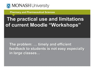 Pharmacy and Pharmaceutical Sciences 
The practical use and limitations 
of current Moodle “Workshops” 
The problem: … timely and efficient 
feedback to students is not easy especially 
in large classes… 
 